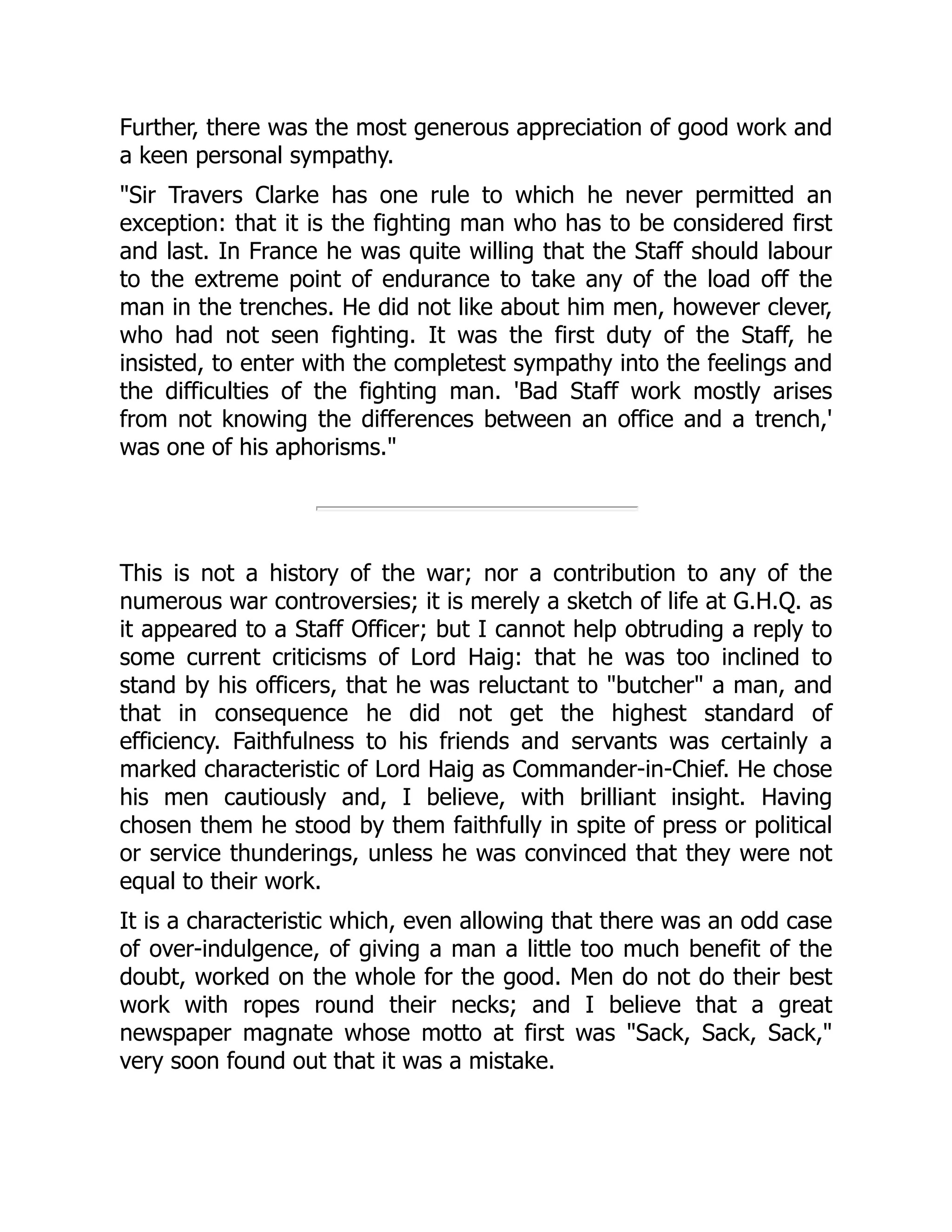 Further, there was the most generous appreciation of good work and
a keen personal sympathy.
"Sir Travers Clarke has one rule to which he never permitted an
exception: that it is the fighting man who has to be considered first
and last. In France he was quite willing that the Staff should labour
to the extreme point of endurance to take any of the load off the
man in the trenches. He did not like about him men, however clever,
who had not seen fighting. It was the first duty of the Staff, he
insisted, to enter with the completest sympathy into the feelings and
the difficulties of the fighting man. 'Bad Staff work mostly arises
from not knowing the differences between an office and a trench,'
was one of his aphorisms."
This is not a history of the war; nor a contribution to any of the
numerous war controversies; it is merely a sketch of life at G.H.Q. as
it appeared to a Staff Officer; but I cannot help obtruding a reply to
some current criticisms of Lord Haig: that he was too inclined to
stand by his officers, that he was reluctant to "butcher" a man, and
that in consequence he did not get the highest standard of
efficiency. Faithfulness to his friends and servants was certainly a
marked characteristic of Lord Haig as Commander-in-Chief. He chose
his men cautiously and, I believe, with brilliant insight. Having
chosen them he stood by them faithfully in spite of press or political
or service thunderings, unless he was convinced that they were not
equal to their work.
It is a characteristic which, even allowing that there was an odd case
of over-indulgence, of giving a man a little too much benefit of the
doubt, worked on the whole for the good. Men do not do their best
work with ropes round their necks; and I believe that a great
newspaper magnate whose motto at first was "Sack, Sack, Sack,"
very soon found out that it was a mistake.
 