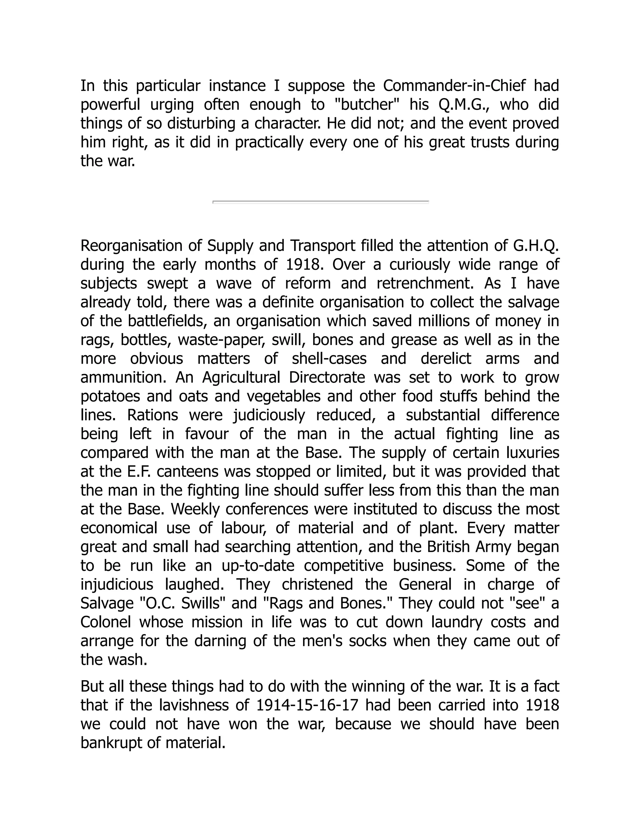 In this particular instance I suppose the Commander-in-Chief had
powerful urging often enough to "butcher" his Q.M.G., who did
things of so disturbing a character. He did not; and the event proved
him right, as it did in practically every one of his great trusts during
the war.
Reorganisation of Supply and Transport filled the attention of G.H.Q.
during the early months of 1918. Over a curiously wide range of
subjects swept a wave of reform and retrenchment. As I have
already told, there was a definite organisation to collect the salvage
of the battlefields, an organisation which saved millions of money in
rags, bottles, waste-paper, swill, bones and grease as well as in the
more obvious matters of shell-cases and derelict arms and
ammunition. An Agricultural Directorate was set to work to grow
potatoes and oats and vegetables and other food stuffs behind the
lines. Rations were judiciously reduced, a substantial difference
being left in favour of the man in the actual fighting line as
compared with the man at the Base. The supply of certain luxuries
at the E.F. canteens was stopped or limited, but it was provided that
the man in the fighting line should suffer less from this than the man
at the Base. Weekly conferences were instituted to discuss the most
economical use of labour, of material and of plant. Every matter
great and small had searching attention, and the British Army began
to be run like an up-to-date competitive business. Some of the
injudicious laughed. They christened the General in charge of
Salvage "O.C. Swills" and "Rags and Bones." They could not "see" a
Colonel whose mission in life was to cut down laundry costs and
arrange for the darning of the men's socks when they came out of
the wash.
But all these things had to do with the winning of the war. It is a fact
that if the lavishness of 1914-15-16-17 had been carried into 1918
we could not have won the war, because we should have been
bankrupt of material.
 