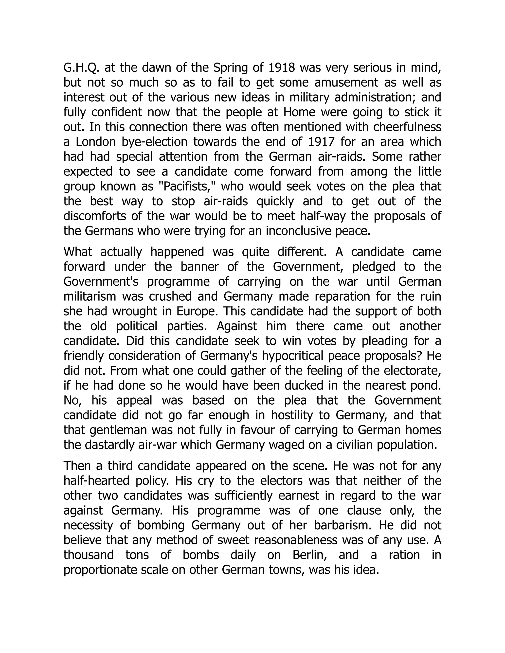 G.H.Q. at the dawn of the Spring of 1918 was very serious in mind,
but not so much so as to fail to get some amusement as well as
interest out of the various new ideas in military administration; and
fully confident now that the people at Home were going to stick it
out. In this connection there was often mentioned with cheerfulness
a London bye-election towards the end of 1917 for an area which
had had special attention from the German air-raids. Some rather
expected to see a candidate come forward from among the little
group known as "Pacifists," who would seek votes on the plea that
the best way to stop air-raids quickly and to get out of the
discomforts of the war would be to meet half-way the proposals of
the Germans who were trying for an inconclusive peace.
What actually happened was quite different. A candidate came
forward under the banner of the Government, pledged to the
Government's programme of carrying on the war until German
militarism was crushed and Germany made reparation for the ruin
she had wrought in Europe. This candidate had the support of both
the old political parties. Against him there came out another
candidate. Did this candidate seek to win votes by pleading for a
friendly consideration of Germany's hypocritical peace proposals? He
did not. From what one could gather of the feeling of the electorate,
if he had done so he would have been ducked in the nearest pond.
No, his appeal was based on the plea that the Government
candidate did not go far enough in hostility to Germany, and that
that gentleman was not fully in favour of carrying to German homes
the dastardly air-war which Germany waged on a civilian population.
Then a third candidate appeared on the scene. He was not for any
half-hearted policy. His cry to the electors was that neither of the
other two candidates was sufficiently earnest in regard to the war
against Germany. His programme was of one clause only, the
necessity of bombing Germany out of her barbarism. He did not
believe that any method of sweet reasonableness was of any use. A
thousand tons of bombs daily on Berlin, and a ration in
proportionate scale on other German towns, was his idea.
 