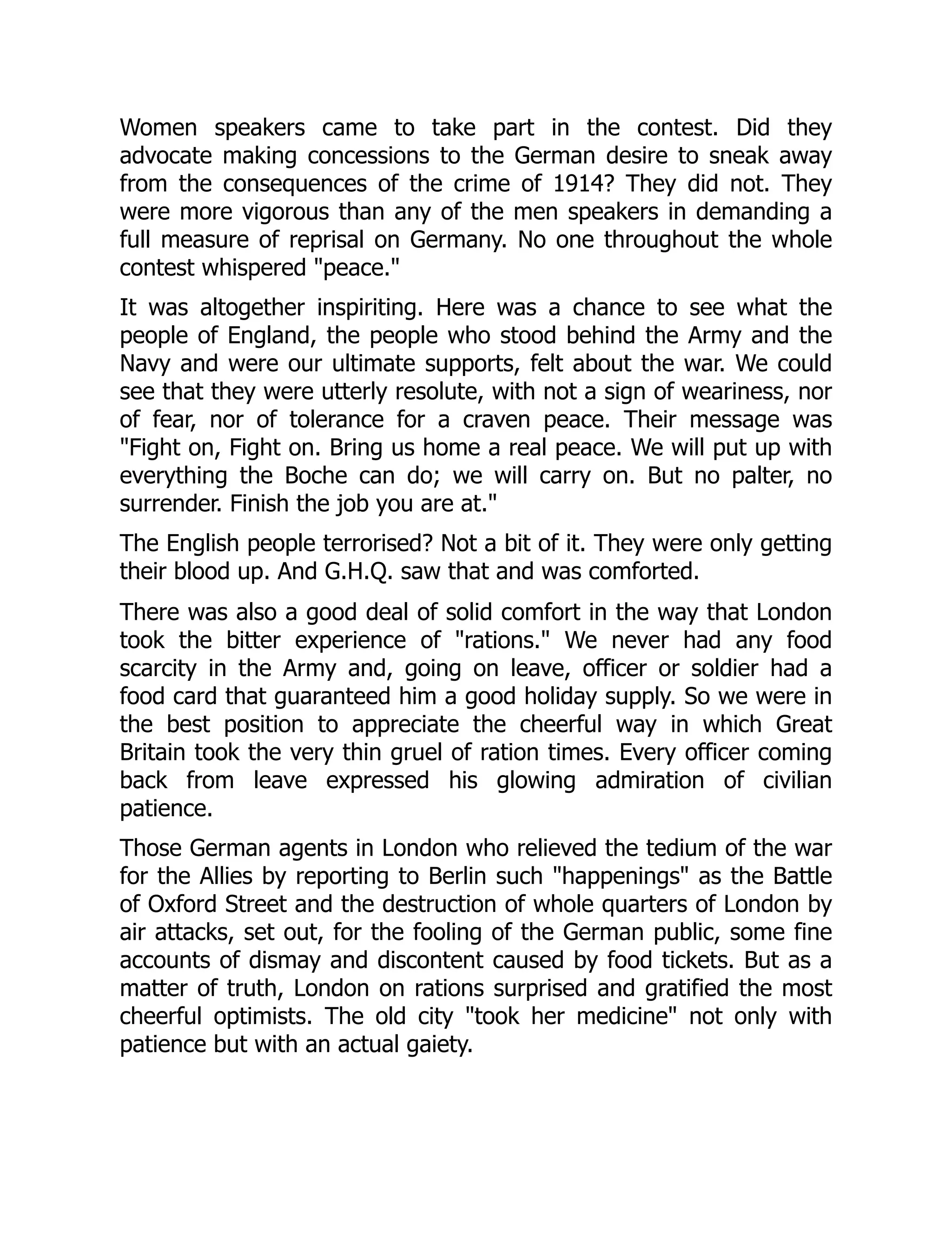 Women speakers came to take part in the contest. Did they
advocate making concessions to the German desire to sneak away
from the consequences of the crime of 1914? They did not. They
were more vigorous than any of the men speakers in demanding a
full measure of reprisal on Germany. No one throughout the whole
contest whispered "peace."
It was altogether inspiriting. Here was a chance to see what the
people of England, the people who stood behind the Army and the
Navy and were our ultimate supports, felt about the war. We could
see that they were utterly resolute, with not a sign of weariness, nor
of fear, nor of tolerance for a craven peace. Their message was
"Fight on, Fight on. Bring us home a real peace. We will put up with
everything the Boche can do; we will carry on. But no palter, no
surrender. Finish the job you are at."
The English people terrorised? Not a bit of it. They were only getting
their blood up. And G.H.Q. saw that and was comforted.
There was also a good deal of solid comfort in the way that London
took the bitter experience of "rations." We never had any food
scarcity in the Army and, going on leave, officer or soldier had a
food card that guaranteed him a good holiday supply. So we were in
the best position to appreciate the cheerful way in which Great
Britain took the very thin gruel of ration times. Every officer coming
back from leave expressed his glowing admiration of civilian
patience.
Those German agents in London who relieved the tedium of the war
for the Allies by reporting to Berlin such "happenings" as the Battle
of Oxford Street and the destruction of whole quarters of London by
air attacks, set out, for the fooling of the German public, some fine
accounts of dismay and discontent caused by food tickets. But as a
matter of truth, London on rations surprised and gratified the most
cheerful optimists. The old city "took her medicine" not only with
patience but with an actual gaiety.
 