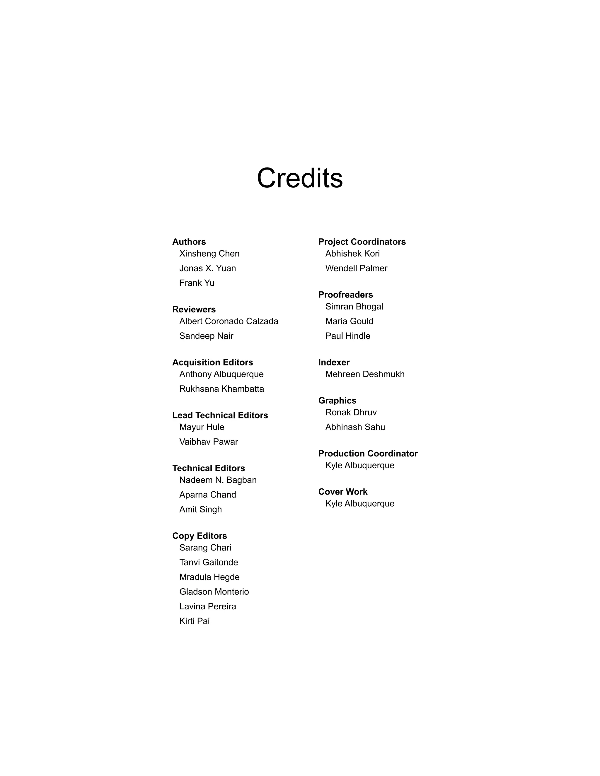 Credits
Authors
Xinsheng Chen
Jonas X. Yuan
Frank Yu
Reviewers
Albert Coronado Calzada
Sandeep Nair
Acquisition Editors
Anthony Albuquerque
Rukhsana Khambatta
Lead Technical Editors
Mayur Hule
Vaibhav Pawar
Technical Editors
Nadeem N. Bagban
Aparna Chand
Amit Singh
Copy Editors
Sarang Chari
Tanvi Gaitonde
Mradula Hegde
Gladson Monterio
Lavina Pereira
Kirti Pai
Project Coordinators
Abhishek Kori
Wendell Palmer
Proofreaders
Simran Bhogal
Maria Gould
Paul Hindle
Indexer
Mehreen Deshmukh
Graphics
Ronak Dhruv
Abhinash Sahu
Production Coordinator
Kyle Albuquerque
Cover Work
Kyle Albuquerque
 