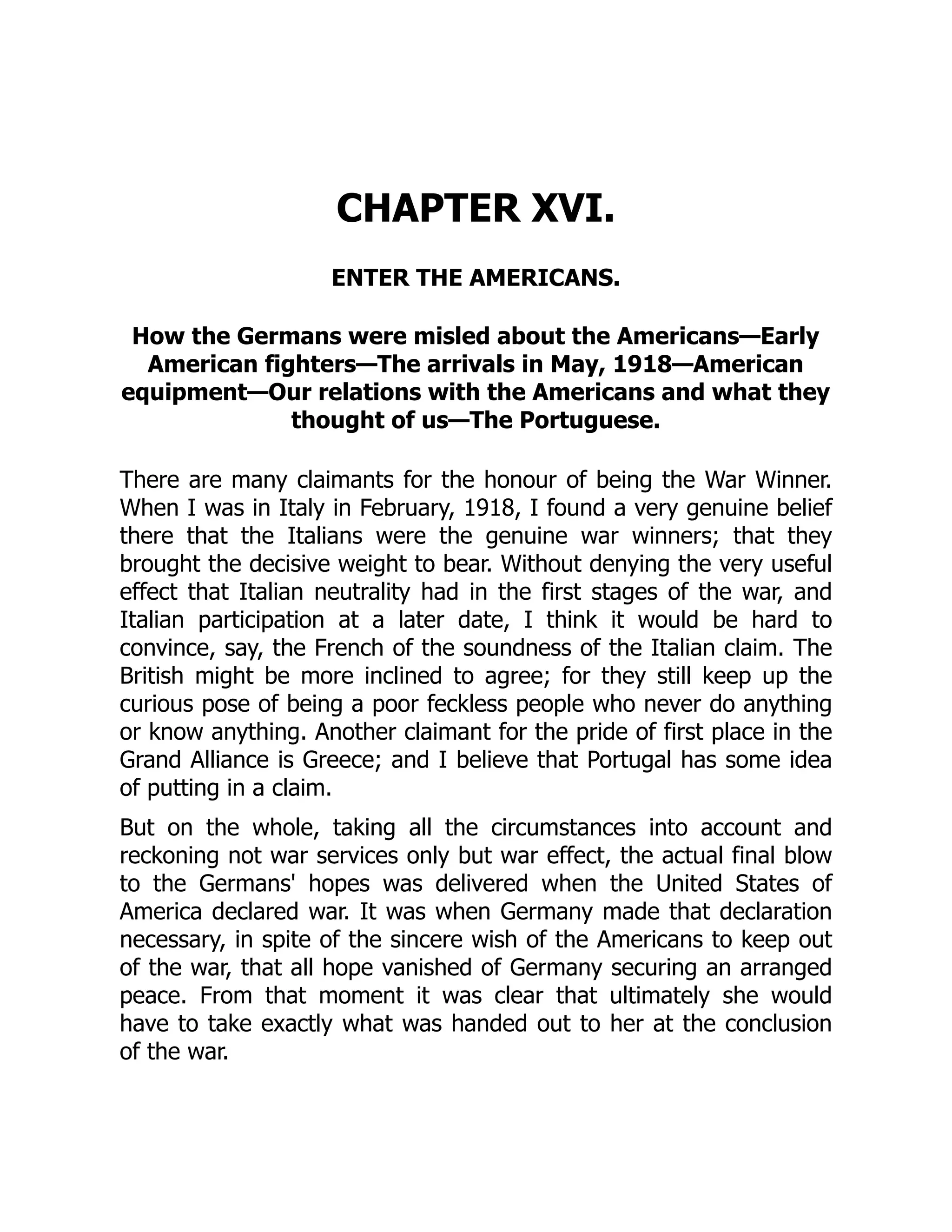 CHAPTER XVI.
ENTER THE AMERICANS.
How the Germans were misled about the Americans—Early
American fighters—The arrivals in May, 1918—American
equipment—Our relations with the Americans and what they
thought of us—The Portuguese.
There are many claimants for the honour of being the War Winner.
When I was in Italy in February, 1918, I found a very genuine belief
there that the Italians were the genuine war winners; that they
brought the decisive weight to bear. Without denying the very useful
effect that Italian neutrality had in the first stages of the war, and
Italian participation at a later date, I think it would be hard to
convince, say, the French of the soundness of the Italian claim. The
British might be more inclined to agree; for they still keep up the
curious pose of being a poor feckless people who never do anything
or know anything. Another claimant for the pride of first place in the
Grand Alliance is Greece; and I believe that Portugal has some idea
of putting in a claim.
But on the whole, taking all the circumstances into account and
reckoning not war services only but war effect, the actual final blow
to the Germans' hopes was delivered when the United States of
America declared war. It was when Germany made that declaration
necessary, in spite of the sincere wish of the Americans to keep out
of the war, that all hope vanished of Germany securing an arranged
peace. From that moment it was clear that ultimately she would
have to take exactly what was handed out to her at the conclusion
of the war.
 