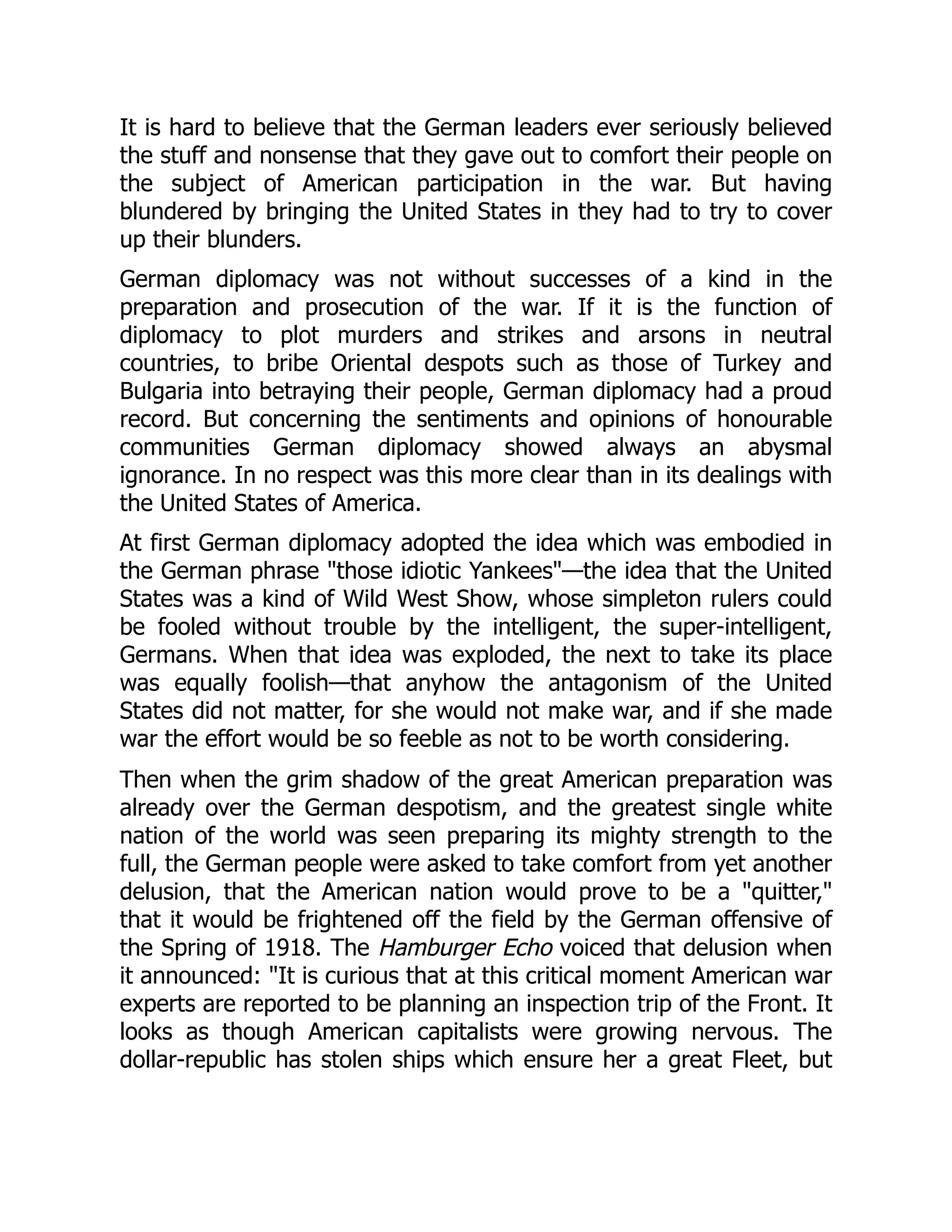 It is hard to believe that the German leaders ever seriously believed
the stuff and nonsense that they gave out to comfort their people on
the subject of American participation in the war. But having
blundered by bringing the United States in they had to try to cover
up their blunders.
German diplomacy was not without successes of a kind in the
preparation and prosecution of the war. If it is the function of
diplomacy to plot murders and strikes and arsons in neutral
countries, to bribe Oriental despots such as those of Turkey and
Bulgaria into betraying their people, German diplomacy had a proud
record. But concerning the sentiments and opinions of honourable
communities German diplomacy showed always an abysmal
ignorance. In no respect was this more clear than in its dealings with
the United States of America.
At first German diplomacy adopted the idea which was embodied in
the German phrase "those idiotic Yankees"—the idea that the United
States was a kind of Wild West Show, whose simpleton rulers could
be fooled without trouble by the intelligent, the super-intelligent,
Germans. When that idea was exploded, the next to take its place
was equally foolish—that anyhow the antagonism of the United
States did not matter, for she would not make war, and if she made
war the effort would be so feeble as not to be worth considering.
Then when the grim shadow of the great American preparation was
already over the German despotism, and the greatest single white
nation of the world was seen preparing its mighty strength to the
full, the German people were asked to take comfort from yet another
delusion, that the American nation would prove to be a "quitter,"
that it would be frightened off the field by the German offensive of
the Spring of 1918. The Hamburger Echo voiced that delusion when
it announced: "It is curious that at this critical moment American war
experts are reported to be planning an inspection trip of the Front. It
looks as though American capitalists were growing nervous. The
dollar-republic has stolen ships which ensure her a great Fleet, but
 