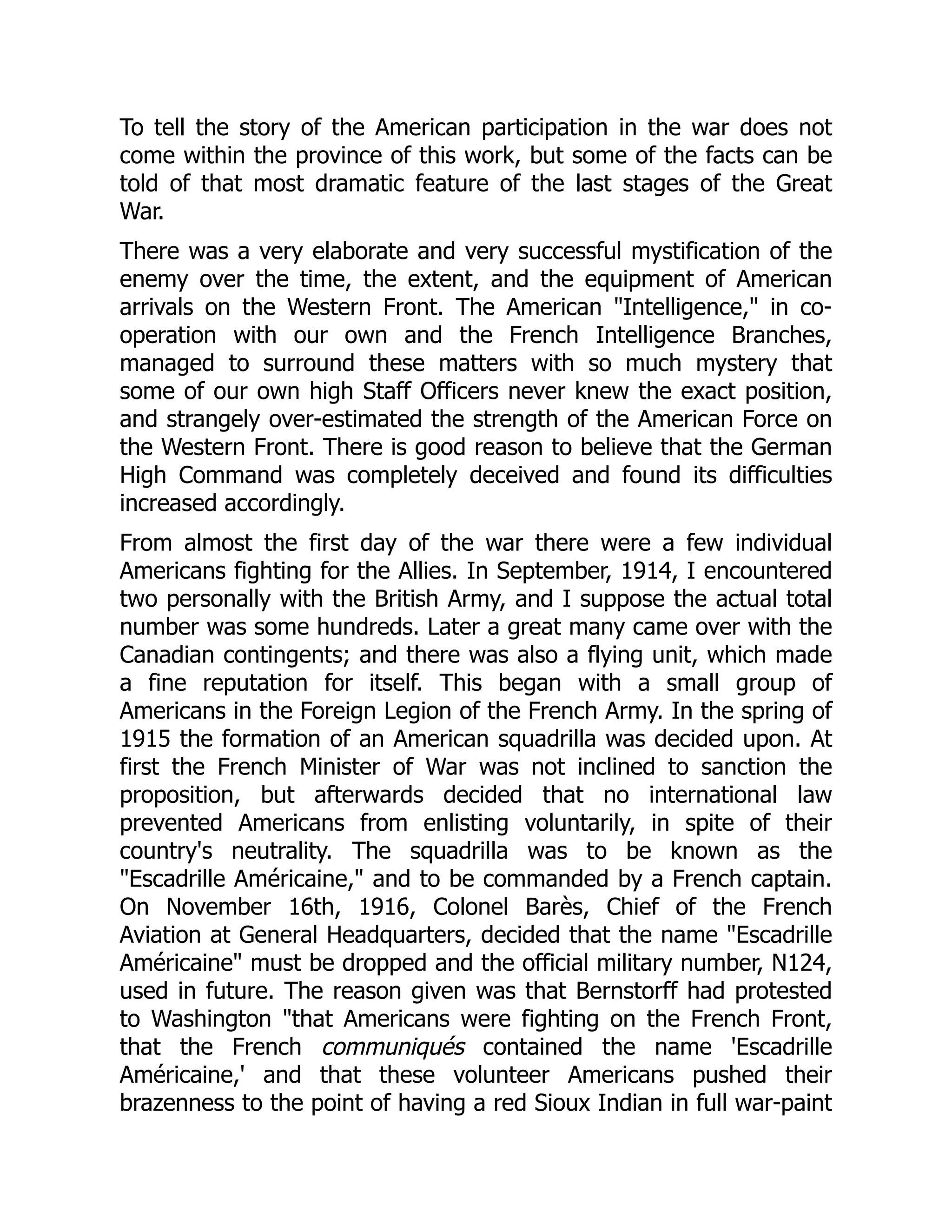To tell the story of the American participation in the war does not
come within the province of this work, but some of the facts can be
told of that most dramatic feature of the last stages of the Great
War.
There was a very elaborate and very successful mystification of the
enemy over the time, the extent, and the equipment of American
arrivals on the Western Front. The American "Intelligence," in co-
operation with our own and the French Intelligence Branches,
managed to surround these matters with so much mystery that
some of our own high Staff Officers never knew the exact position,
and strangely over-estimated the strength of the American Force on
the Western Front. There is good reason to believe that the German
High Command was completely deceived and found its difficulties
increased accordingly.
From almost the first day of the war there were a few individual
Americans fighting for the Allies. In September, 1914, I encountered
two personally with the British Army, and I suppose the actual total
number was some hundreds. Later a great many came over with the
Canadian contingents; and there was also a flying unit, which made
a fine reputation for itself. This began with a small group of
Americans in the Foreign Legion of the French Army. In the spring of
1915 the formation of an American squadrilla was decided upon. At
first the French Minister of War was not inclined to sanction the
proposition, but afterwards decided that no international law
prevented Americans from enlisting voluntarily, in spite of their
country's neutrality. The squadrilla was to be known as the
"Escadrille Américaine," and to be commanded by a French captain.
On November 16th, 1916, Colonel Barès, Chief of the French
Aviation at General Headquarters, decided that the name "Escadrille
Américaine" must be dropped and the official military number, N124,
used in future. The reason given was that Bernstorff had protested
to Washington "that Americans were fighting on the French Front,
that the French communiqués contained the name 'Escadrille
Américaine,' and that these volunteer Americans pushed their
brazenness to the point of having a red Sioux Indian in full war-paint
 