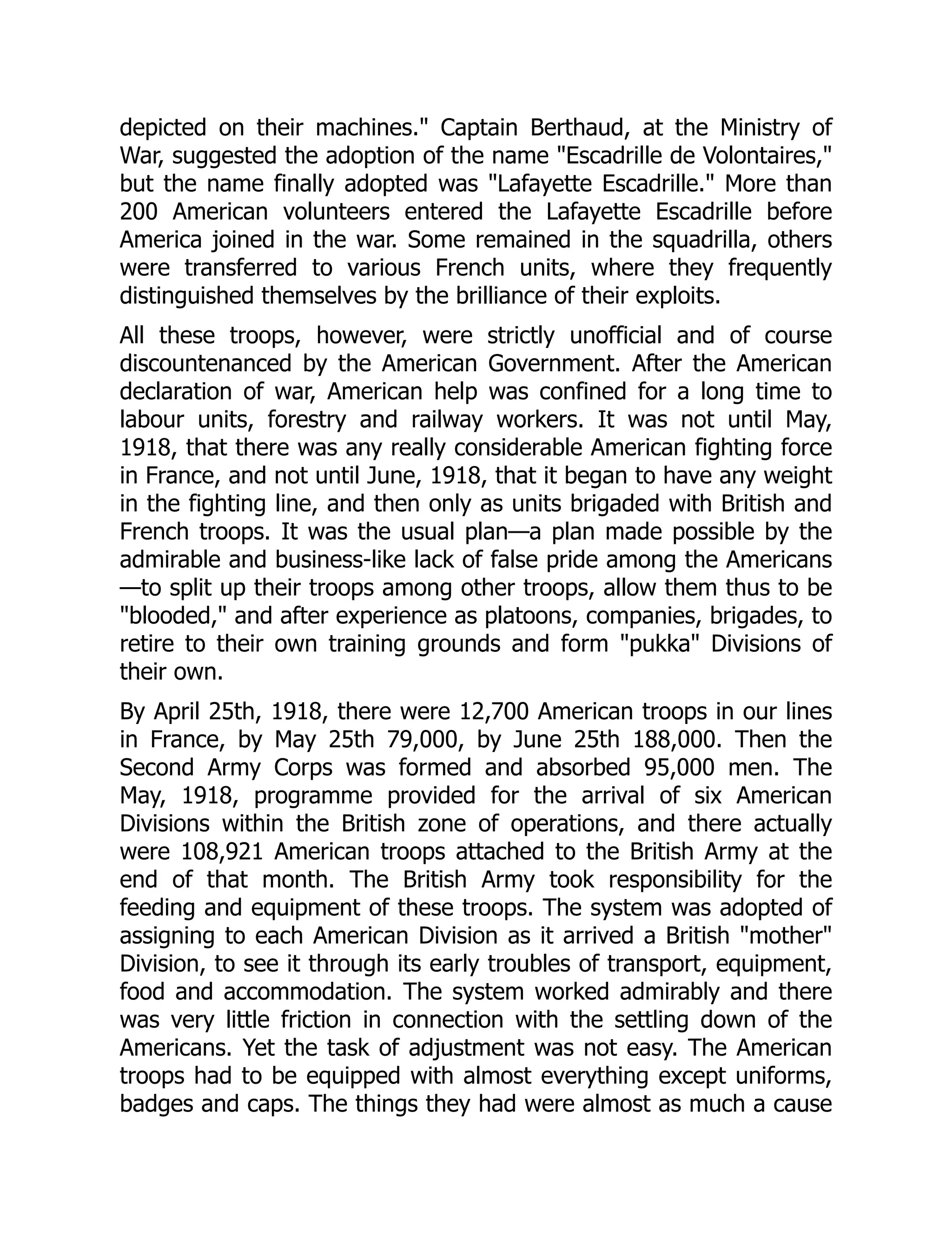 depicted on their machines." Captain Berthaud, at the Ministry of
War, suggested the adoption of the name "Escadrille de Volontaires,"
but the name finally adopted was "Lafayette Escadrille." More than
200 American volunteers entered the Lafayette Escadrille before
America joined in the war. Some remained in the squadrilla, others
were transferred to various French units, where they frequently
distinguished themselves by the brilliance of their exploits.
All these troops, however, were strictly unofficial and of course
discountenanced by the American Government. After the American
declaration of war, American help was confined for a long time to
labour units, forestry and railway workers. It was not until May,
1918, that there was any really considerable American fighting force
in France, and not until June, 1918, that it began to have any weight
in the fighting line, and then only as units brigaded with British and
French troops. It was the usual plan—a plan made possible by the
admirable and business-like lack of false pride among the Americans
—to split up their troops among other troops, allow them thus to be
"blooded," and after experience as platoons, companies, brigades, to
retire to their own training grounds and form "pukka" Divisions of
their own.
By April 25th, 1918, there were 12,700 American troops in our lines
in France, by May 25th 79,000, by June 25th 188,000. Then the
Second Army Corps was formed and absorbed 95,000 men. The
May, 1918, programme provided for the arrival of six American
Divisions within the British zone of operations, and there actually
were 108,921 American troops attached to the British Army at the
end of that month. The British Army took responsibility for the
feeding and equipment of these troops. The system was adopted of
assigning to each American Division as it arrived a British "mother"
Division, to see it through its early troubles of transport, equipment,
food and accommodation. The system worked admirably and there
was very little friction in connection with the settling down of the
Americans. Yet the task of adjustment was not easy. The American
troops had to be equipped with almost everything except uniforms,
badges and caps. The things they had were almost as much a cause
 