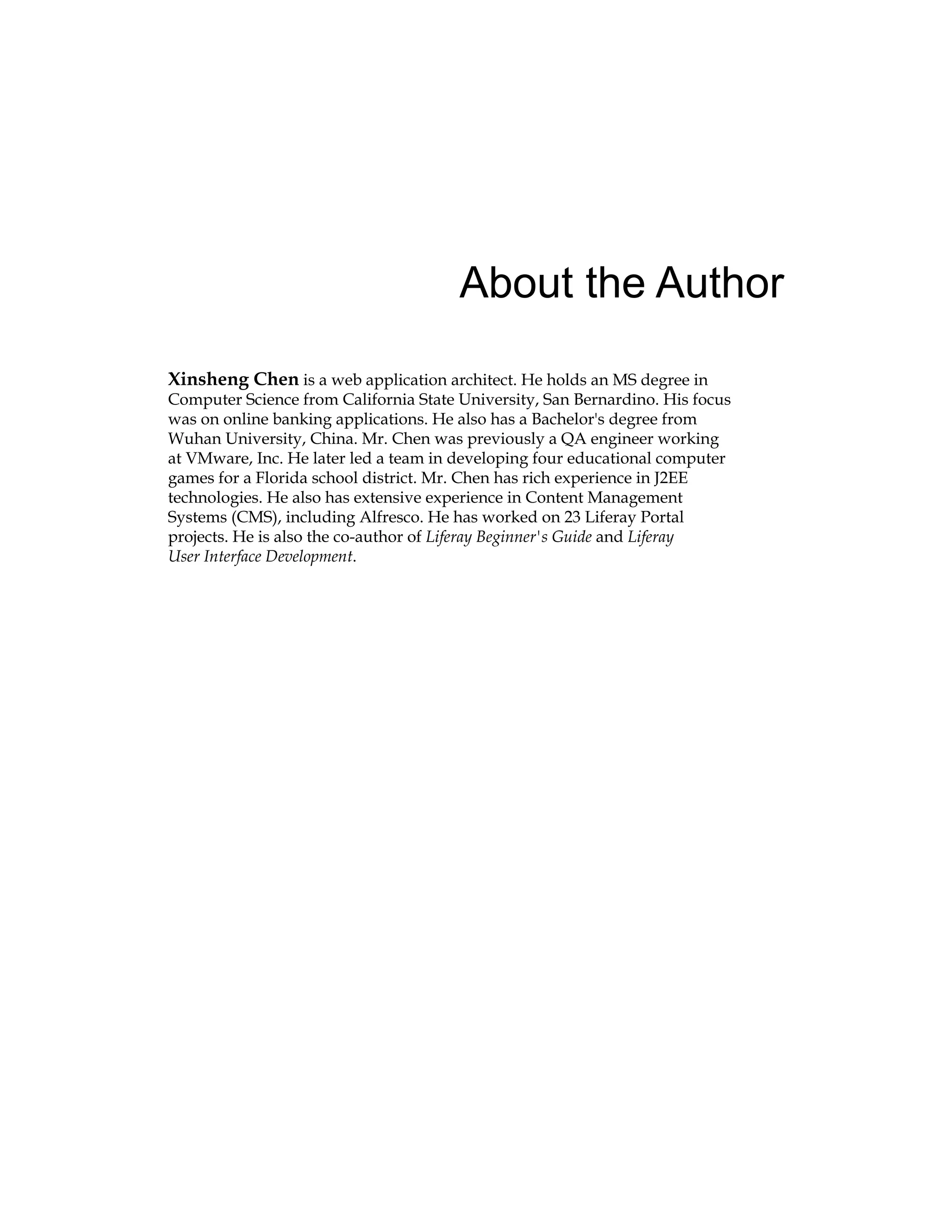About the Author
Xinsheng Chen is a web application architect. He holds an MS degree in
Computer Science from California State University, San Bernardino. His focus
was on online banking applications. He also has a Bachelor's degree from
Wuhan University, China. Mr. Chen was previously a QA engineer working
at VMware, Inc. He later led a team in developing four educational computer
games for a Florida school district. Mr. Chen has rich experience in J2EE
technologies. He also has extensive experience in Content Management
Systems (CMS), including Alfresco. He has worked on 23 Liferay Portal
projects. He is also the co-author of Liferay Beginner's Guide and Liferay
User Interface Development.
 