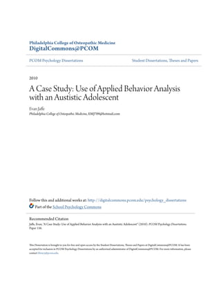 Philadelphia College of Osteopathic Medicine
DigitalCommons@PCOM
PCOM Psychology Dissertations Student Dissertations, Theses and Papers
2010
A Case Study: Use of Applied Behavior Analysis
with an Austistic Adolescent
Evan Jaffe
Philadelphia College of Osteopathic Medicine, EMJ709@hotmail.com
Follow this and additional works at: http://digitalcommons.pcom.edu/psychology_dissertations
Part of the School Psychology Commons
This Dissertation is brought to you for free and open access by the Student Dissertations, Theses and Papers at DigitalCommons@PCOM. It has been
accepted for inclusion in PCOM Psychology Dissertations by an authorized administrator of DigitalCommons@PCOM. For more information, please
contact library@pcom.edu.
Recommended Citation
Jaffe, Evan, "A Case Study: Use of Applied Behavior Analysis with an Austistic Adolescent" (2010). PCOM Psychology Dissertations.
Paper 156.
 