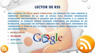 LECTOR DE RSS
SON LAS SIGLAS DE REALLY SIMPLE SYNDICATION, UN FORMATO XML PARA SINDICAR O
COMPARTIR CONTENIDO EN LA WEB .SE UTILIZA PARA DIFUNDIR INFORMACIÓN
ACTUALIZADA FRECUENTEMENTE A USUARIOS QUE SE HAN SUSCRITO A LA FUENTE DE
CONTENIDOS. EL FORMATO PERMITE DISTRIBUIR CONTENIDOS SIN NECESIDAD DE UN
NAVEGADOR, UTILIZANDO UN SOFTWARE DISEÑADO PARA LEER ESTOS CONTENIDOS RSS
(AGREGADOR). A PESAR DE ESO, ES POSIBLE UTILIZAR EL MISMO NAVEGADOR PARA VER
LOS CONTENIDOS RSS.
• GOOGLE READER
• RSS READER
• BLOG LINES
• FEED READER
 