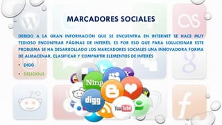 MARCADORES SOCIALES
DEBIDO A LA GRAN INFORMACIÓN QUE SE ENCUENTRA EN INTERNET SE HACE MUY
TEDIOSO ENCONTRAR PÁGINAS DE INTERÉS. ES POR ESO QUE PARA SOLUCIONAR ESTE
PROBLEMA SE HA DESARROLLADO LOS MARCADORES SOCIALES UNA INNOVADORA FORMA
DE ALMACENAR, CLASIFICAR Y COMPARTIR ELEMENTOS DE INTERÉS
• DIGG
• DELICIOUS
 