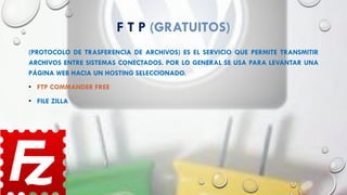 F T P (GRATUITOS)
(PROTOCOLO DE TRASFERENCIA DE ARCHIVOS) ES EL SERVICIO QUE PERMITE TRANSMITIR
ARCHIVOS ENTRE SISTEMAS CONECTADOS. POR LO GENERAL SE USA PARA LEVANTAR UNA
PÁGINA WEB HACIA UN HOSTING SELECCIONADO.
• FTP COMMANDER FREE
• FILE ZILLA
 