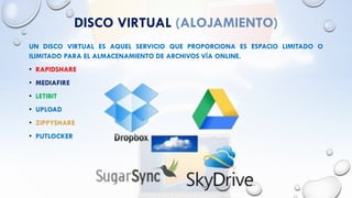 DISCO VIRTUAL (ALOJAMIENTO)
UN DISCO VIRTUAL ES AQUEL SERVICIO QUE PROPORCIONA ES ESPACIO LIMITADO O
ILIMITADO PARA EL ALMACENAMIENTO DE ARCHIVOS VÍA ONLINE.
• RAPIDSHARE
• MEDIAFIRE
• LETIBIT
• UPLOAD
• ZIPPYSHARE
• PUTLOCKER
 