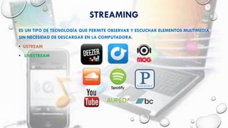 STREAMING
ES UN TIPO DE TECNOLOGÍA QUE PERMITE OBSERVAR Y ESCUCHAR ELEMENTOS MULTIMEDIA
SIN NECESIDAD DE DESCARGAR EN LA COMPUTADORA.
• USTREAM
• LIVESTREAM
 