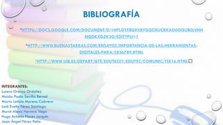 BIBLIOGRAFÍA
*HTTPS://DOCS.GOOGLE.COM/DOCUMENT/D/1HPLGYFBG9XBYGQCHUCRKAO0OISUB0LVHH
NQDKXGZK5G/EDIT?PLI=1
*HTTP://WWW.BUENASTAREAS.COM/ENSAYOS/IMPORTANCIA-DE-LAS-HERRAMIENTAS-
DIGITALES-PARA/5856789.HTML
*HTTP://WWW.UIB.ES/DEPART/GTE/EDUTEC01/EDUTEC/COMUNIC/TSE16.HTML﻿
INTEGRANTES:
Lucero Orozco Ordoñez
Maida Paola Sevilla Bernal
Marta Leticia Moreno Cabrera
Lesli Evelin Pérez Santiago
Murat Alexis Herrera Vega
Hugo Antonio Flores Jarquin
Jesús Ángel Pérez Peña
 