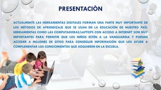PRESENTACIÒN
ACTUALMENTE LAS HERRAMIENTAS DIGITALES FORMAN UNA PARTE MUY IMPORTANTE DE
LOS MÉTODOS DE APRENDIZAJE QUE SE USAN EN LA EDUCACIÓN DE NUESTRO PAÍS.
HERRAMIENTAS COMO LAS COMPUTADORAS/LAPTOPS CON ACCESO A INTERNET SON MUY
IMPORTANTES PARA PERMITIR QUE LOS NIÑOS ESTÉN A LA VANGUARDIA Y PUEDAN
ACCEDER A MILLONES DE SITIOS PARA CONSEGUIR INFORMACIÓN QUE LOS AYUDE A
COMPLEMENTAR LOS CONOCIMIENTOS QUE ADQUIEREN EN LA ESCUELA.
 