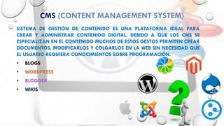 CMS (CONTENT MANAGEMENT SYSTEM)
SISTEMA DE GESTIÓN DE CONTENIDO ES UNA PLATAFORMA IDEAL PARA
CREAR Y ADMINISTRAR CONTENIDO DIGITAL. DEBIDO A QUE LOS CMS SE
ESPECIALIZAN EN EL CONTENIDO MUCHOS DE ESTOS GESTOS PERMITEN CREAR
DOCUMENTOS, MODIFICARLOS Y COLGARLOS EN LA WEB SIN NECESIDAD QUE
EL USUARIO REQUIERA CONOCIMIENTOS SOBRE PROGRAMACIÓN.
• BLOGS
• WORDPRESS
• BLOGGER
• WIKIS
 