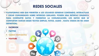 REDES SOCIALES
PLATAFORMAS WEB QUE PERMITEN A LOS USUARIOS GENERAR CONTENIDO, INTERACTUAR
Y CREAR COMUNIDADES SOBRE INTERESES SIMILARES. POSEEN UNA INTERFAZ DINÁMICA
PARA COMPARTIR DATOS Y FOMENTAR LA COMUNICACIÓN. LOS DATOS QUE SE
COMPARTEN VARÍAN DESDE TEXTOS SIMPLES, FOTOS, AUDIO , HASTA VIDEOS EN HD (HIGH
DEFINITION).
• FACEBOOK
• TWITTER
• YAHOO RESPUESTAS
• YOUTUBE
 