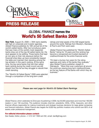 NNeeww YYoorrkk, August 25, 2009 — With bank stability
still high on corporate and investor agendas,
Global Finance publishes its 18th annual list of the
world’s safest banks. After two tumultuous years
that saw many of the world’s most respected
banks drop out of the top-50 safest banks list, the
dust appears to be settling. Those banks that kept
an iron grip on their risk exposure before the
financial crisis blew up have consistently topped
the table and maintain their standing among the
top echelon in this year’s ranking. At the same
time, the big name banks that lost their safest
bank ranking during the credit crunch are still
absent from the list as they struggle to rebuild their
credit standing.
The “World’s 50 Safest Banks” 2009 were selected
through a comparison of the long-term credit
ratings and total assets of the 500 largest banks
around the world. Ratings from Moody’s, Standard
& Poor’s and Fitch were used.
Global Finance has published its “World’s Safest
Banks” listing for 18 years and this ranking has
become a recognized and trusted standard of
creditworthiness for the entire financial world.
“It’s been a bumpy two years for the rating
agencies and many of the banks they evaluate,”
says Global Finance publisher Joseph D.
Giarraputo. “More than ever customers all around
the world are viewing long term creditworthiness
as the key feature of the banks with which they do
business.”
PPlleeaassee sseeee nneexxtt ppaaggee ffoorr WWoorrlldd’’ss 5500 SSaaffeesstt BBaannkk RRaannkkiinnggss
Global FInance, which celebrates its 22nd year of publishing in 2009, has 50,000 subscribers and more than 180,000
readers in over 158 countries. This audience includes chairmen, presidents, CEOs, CFOs, treasurers, and other
financial officers responsible for making investments and strategic business decisions for large global companies
and financial institutions. Global Finance also targets the 8,000 key portfolio investors who control over 80% of all
assets under professional management.
FFoorr eeddiittoorriiaall iinnffoorrmmaattiioonn pplleeaassee ccoonnttaacctt::
Dan Keeler, Editor, phone: +1 212 447 7900 ext 232, email: dan@gfmag.com
GGLLOOBBAALL FFIINNAANNCCEE nnaammeess tthhee
WWoorrlldd’’ss 5500 SSaaffeesstt BBaannkkss 22000099
PPRREESSSS RREELLEEAASSEEPPRREESSSS RREELLEEAASSEE
Global Finance magazine August 25, 2009
 