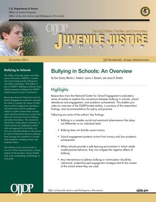 U.S. Department of Justice
     Office of Justice Programs
     Office of Juvenile Justice and Delinquency Prevention




     December 2011                                                                                    Jeff Slowikowski, Acting Administrator


Bullying in Schools
                                                  Bullying in Schools: An Overview
The Office of Juvenile Justice and Delin-
quency Prevention (OJJDP) is commit-              By Ken Seeley, Martin L. Tombari, Laurie J. Bennett, and Jason B. Dunkle
ted to preventing juvenile delinquency
and child victimization. This bulletin is
part of OJJDP’s Bullying in Schools series,
which summarizes findings from OJJDP-
funded research on peer victimization.
                                                  Highlights
                                                  Researchers from the National Center for School Engagement conducted a
Researchers from the National Center for
School Engagement conducted a quantita-           series of studies to explore the connections between bullying in schools, school
tive study to examine the impact of bully-        attendance and engagement, and academic achievement. This bulletin pro­
ing on student engagement, attendance,            vides an overview of the OJJDP-funded studies, a summary of the researchers’
and achievement and two qualitative               findings, and recommendations for policy and practice.
studies to explore instructional, interper-
sonal, and structural factors at school that      Following are some of the authors’ key findings:
affect the connection between bullying
and school attendance. The researchers                  •	 Bullying is a complex social and emotional phenomenon that plays
                                                         	
found that a caring school community, in
                                                           out differently on an individual level.
which students are challenged academi-
cally and supported by the adults, can
serve as a powerful antidote to the process             •	 Bullying does not directly cause truancy.
                                                         	
by which victimization distances students
from learning and contributes to myriad                 •	 School engagement protects victims from truancy and low academic
                                                         	
other problems, including truancy and                      achievement.
academic failure.

The bulletins in the series provide an                  •	 When schools provide a safe learning environment in which adults
                                                         	
overview of the research project, a critical               model positive behavior, they can mitigate the negative effects of
analysis of the literature, and an indepth                 bullying.
look at the methodology and findings of
each study.
                                                        •	 Any interventions to address bullying or victimization should be
                                                         	
                                                           intentional, student-focused engagement strategies that fit the context
                                                           of the school where they are used.




                                               Office of Juvenile Justice and Delinquency Prevention	                            ojjdp.gov
 