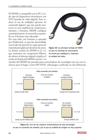 1. ¿REALMENTE LO VAMOS A USAR? 
El HDMI es compatible con la PC y to-do 
tipo de dispositivos electrónicos con 
DVI (interfaz de video digital). Para re-ducir 
el uso de múltiples opciones de 
contenido digital y que éste pueda mos-trarse 
en una amplitud de resoluciones, 
tamaños y formatos, HDMI configura 
automáticamente el contenido en panta-lla 
en el formato más adecuado. 
Por otro lado, este formato es apoyado 
por Hollywood, ya que fue desarrollado 
con la idea de prevenir la copia pirata de 
material protegido por derechos de autor. 
Figura 10. La principal ventaja de HDMI 
La última versión de HDMI es la 1.3, 
es que no necesita de conversores 
que comunica sin compresión billones 
de señal que codifiquen y reduzcan 
de colores al televisor digital y duplica el 
la calidad del video. 
ancho de banda del HDMI anterior. La 
interfaz del HDMI fue pensada para consumidores de tecnología con uso casi ex-clusivo 
para el hogar, como HD-DVD, videojuegos y películas en alta definición. 
Conversor 
Digital/Analógico 
Video convertido (con pérdida) 
Línea de conexión 
analógica 
Conversor 
Analógico/Digital 
Salida de DVD (OUT) Entrada de TV (estándar) (IN) 
Sin conexión 
Digital/Digital 
Video convertido (sin pérdida) 
Línea de conexión 
digital 
Sin conexión 
Digital/Digital 
Salida de DVD HDMI (OUT) Entrada HDMI TV LCD 
Figura 11. Una de las mejores características de esta tecnología 
es que no convierte las señales, por lo que su calidad de imagen es muy superior. 
26 www.redusers.com 
 