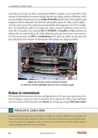 1. ¿REALMENTE LO VAMOS A USAR? 
intervalos en los que se trabe o momentos donde la imagen se nota más lenta. Para 
mejorar el desempeño de nuestro equipo durante los juegos, primero debemos verifi-car 
que ningún componente sea un cuello de botella para los otros. Esto significa que 
tengamos valores adecuados de memoria, procesador, placa de video y disco rígido. 
Tenemos que revisar los requisitos recomendados del juego para ver si los cumpli-mos. 
Si el problema radica en la placa de video, entonces podemos armar un sis-tema 
Sli o Crossfire. Los sistemas Sli de NVIDIA y Crossfire de Ati consisten en 
colocar dos (o cuatro) placas de video idénticas para que funcionen como una so-la. 
Esto incrementa un 40% el rendimiento de la placa de video, lo que será más 
que suficiente para mejorar el desempeño del equipo con juegos pesados. 
Figura 13. De esta manera quedaría montado 
un poderoso sistema Quad-Sli, capaz de correr cualquier juego. 
Evaluar la conveniencia 
El principal inconveniente de estas configuraciones es el costo que representa al ar-mar 
el equipo, ya que no sólo es el precio de las placas de video el que debemos 
tener en cuenta. Necesitaremos una fuente de energía que tenga 550 watts reales, 
INSTALAR EL CABLE HDMI 
Es importante mencionar que al momento de realizar la conexión HDMI entre dos equipos con 
estas características (por ejemplo, un DVD y un LCD), todos los fabricantes recomiendan hacer-la 
con los dispositivos apagados ya que, aunque es una interfaz muy versátil, podrían llegar a 
surgir problemas eléctricos entre los equipos. 
28 www.redusers.com 
 