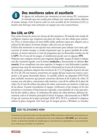 Dos monitores sobre el escritorio 
Dos monitores sobre el escritorio 
Si alguna vez utilizamos dos monitores en una misma PC, conocemos 
lo cómodo que esto resulta para trabajar con varias aplicaciones abiertas 
al mismo tiempo. Con el precio cada vez más accesible de los monitores LCD, es 
mucho más fácil que antes armarnos un equipo con estas características. 
Dos LCD, un CPU 
Hay varias formas de armar un sistema de dos monitores. El método más simple de 
configurar requiere que tengamos una placa de video con dos salidas para monito-res. 
Pero, si nuestra placa no tiene doble salida, podemos optar por adquirir otra y 
utilizar las dos placas al mismo tiempo, cada una con un monitor. 
Utilizar dos monitores es una opción muy interesante para trabajar con varias apli-caciones 
al mismo tiempo, y resulta importante que no genera pérdida de rendi-miento, 
al menos mientras se trate de programas que no demanden mucho uso de 
la GPU. En el caso de los juegos, el rendimiento puede caer en algunos FPS. 
Podemos usar cualquier monitor que tengamos disponible, aunque lo ideal es trabajar 
con dos monitores iguales, con la misma resolución y funcionando en idéntica fre-cuencia. 
Si no cumplimos con estos aspectos, la imagen se verá deformada y pueden 
aparecer unas rayas de sincronismo vertical u horizontal en el caso de la frecuencia. 
Actualmente, podemos adquirir dos monitores de 17 ó 19 pulgadas al precio de uno 
de 24 ó 26. De esta manera, armaremos un equipo del que nunca nos vamos a arre-pentir 
y sin gastar demasiado dinero. Es posible utilizar un adaptador DVI-VGA 
para enchufar monitores que poseen conectores distintos al de la placa de video. Si 
usamos una sola placa, conectamos cada monitor a una de las salidas de la placa de 
video. En el caso de utilizar dos placas de video, conectamos un monitor a cada una 
de las placas. Cuando encendemos el equipo, verificamos si hay imagen en los dos 
monitores o revisamos si funcionan por separado, conectándolos de a uno para pro-bar 
las dos salidas o placas. Si utilizamos dos placas de video distintas, debemos de-terminar 
cuál es el monitor principal al iniciar el equipo, seleccionando en el BIOS 
el tipo de conector de la placa principal: AGP, PCI, PCI-E u onboard si elegimos 
utilizar la placa integrada. Esto hará que la imagen previa a Windows se visualice 
DOS TELEVISORES HDMI 
Si tenemos la suerte de contar con dos pantallas HDMI y queremos unificarlas como haremos en 
el caso de los dos monitores, necesitaremos de unos adaptadores DVI-HDMI, que, afortunada-mente, 
no generarán pérdida de calidad alguna. Conectamos los adaptadores y el procedimiento 
es el mismo que al utilizar los monitores. 
www.redusers.com 31 
 