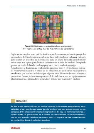 Procesadores de 8 núcleos 
Figura 15. Esta imagen es una radiografía de un procesador 
de 4 núcleos. En él hay más de 450 millones de transistores. 
Según varios estudios, tener más de 4 núcleos puede ser contraproducente porque los 
procesadores de 8 núcleos tienen un bus de datos individual para cada core (núcleo), 
pero utilizan un único bus de memoria que tiene un ancho de banda que debería ser 
varias veces más rápido para abastecer correctamente a todos los núcleos. Esto puede 
generar un cuello de botella en el equipo y hacer que el rendimiento caiga. 
Actualmente, la diferencia de rendimiento que existe entre 4 y 8 núcleos es casi nu-la, 
y si tenemos en cuenta el precio de los productos, no dudaremos en adquirir un 
quad-core, que resultará suficiente por algunos años. Si no nos importa el costo y 
pensamos a futuro, podemos comprar uno de 8 núcleos o armar un equipo con una 
plataforma de dos procesadores separados y colocar dos micros de 4 núcleos. 
www.redusers.com 35 
… RESUMEN 
En este primer capítulo hicimos un análisis completo de las nuevas tecnologías que están 
saliendo a la luz y aquellas que, a pesar de estar en el mercado hace algunos años, no son tan 
conocidas. Entre ellas encontramos las lectograbadoras Blu-ray, los monitores múltiples, la 
interfaz HDMI, los procesadores de 8 núcleos, los motherboards con multiprocesador y 
muchas más. Además, conocimos los secretos sobre la compra de hardware nuevo teniendo 
en cuenta el tipo de uso al cual estará sometido. 
 