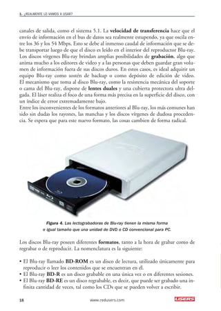 1. ¿REALMENTE LO VAMOS A USAR? 
canales de salida, como el sistema 5.1. La velocidad de transferencia hace que el 
envío de información en el bus de datos sea realmente estupendo, ya que oscila en-tre 
los 36 y los 54 Mbps. Esto se debe al inmenso caudal de información que se de-be 
transportar luego de que el disco es leído en el interior del reproductor Blu-ray. 
Los discos vírgenes Blu-ray brindan amplias posibilidades de grabación, algo que 
anima mucho a los editores de video y a las personas que deben guardar gran volu-men 
de información fuera de sus discos duros. En estos casos, es ideal adquirir un 
equipo Blu-ray como sostén de backup o como depósito de edición de video. 
El mecanismo que toma al disco Blu-ray, como la resistencia mecánica del soporte 
o cama del Blu-ray, dispone de lentes duales y una cubierta protectora ultra del-gada. 
El láser realiza el foco de una forma más precisa en la superficie del disco, con 
un índice de error extremadamente bajo. 
Entre los inconvenientes de los formatos anteriores al Blu-ray, los más comunes han 
sido sin dudas los rayones, las manchas y los discos vírgenes de dudosa proceden-cia. 
Se espera que para este nuevo formato, las cosas cambien de forma radical. 
Figura 4. Las lectograbadoras de Blu-ray tienen la misma forma 
e igual tamaño que una unidad de DVD o CD convencional para PC. 
Los discos Blu-ray poseen diferentes formatos, tanto a la hora de grabar como de 
regrabar o de reproducir. La nomenclatura es la siguiente: 
• El Blu-ray llamado BD-ROM es un disco de lectura, utilizado únicamente para 
reproducir o leer los contenidos que se encuentran en él. 
• El Blu-ray BD-R es un disco grabable en una única vez o en diferentes sesiones. 
• El Blu-ray BD-RE es un disco regrabable, es decir, que puede ser grabado una in-finita 
cantidad de veces, tal como los CDs que se pueden volver a escribir. 
18 www.redusers.com 
 