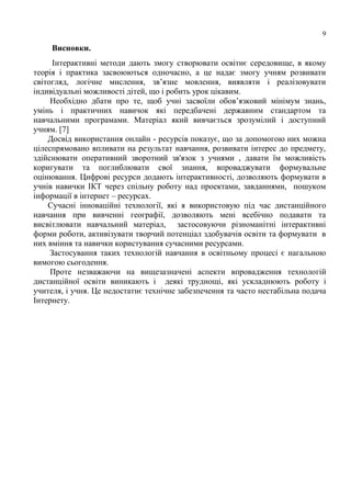 9
Висновки.
Інтерактивні методи дають змогу створювати освітнє середовище, в якому
теорія і практика засвоюються одночасно, а це надає змогу учням розвивати
світогляд, логічне мислення, зв’язне мовлення, виявляти і реалізовувати
індивідуальні можливості дітей, що і робить урок цікавим.
Необхідно дбати про те, щоб учні засвоїли обов’язковий мінімум знань,
умінь і практичних навичок які передбачені державним стандартом та
навчальними програмами. Матеріал який вивчається зрозумілий і доступний
учням. [7]
Досвід використання онлайн - ресурсів показує, що за допомогою них можна
цілеспрямовано впливати на результат навчання, розвивати інтерес до предмету,
здійснювати оперативний зворотний зв'язок з учнями , давати їм можливість
коригувати та поглиблювати свої знання, впроваджувати формувальне
оцінювання. Цифрові ресурси додають інтерактивності, дозволяють формувати в
учнів навички ІКТ через спільну роботу над проектами, завданнями, пошуком
інформації в інтернет – ресурсах.
Сучасні інноваційні технології, які я використовую під час дистанційного
навчання при вивченні географії, дозволяють мені всебічно подавати та
висвітлювати навчальний матеріал, застосовуючи різноманітні інтерактивні
форми роботи, активізувати творчий потенціал здобувачів освіти та формувати в
них вміння та навички користування сучасними ресурсами.
Застосування таких технологій навчання в освітньому процесі є нагальною
вимогою сьогодення.
Проте незважаючи на вищезазначені аспекти впровадження технологій
дистанційної освіти виникають і деякі труднощі, які ускладнюють роботу і
учителя, і учня. Це недостатнє технічне забезпечення та часто нестабільна подача
Інтернету.
 