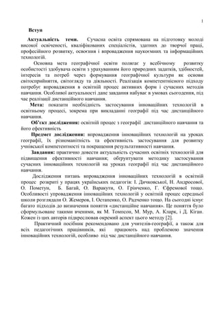 1
Вступ
Актуальність теми. Сучасна освіта спрямована на підготовку молоді
високої освіченості, кваліфікованих спеціалістів, здатних до творчої праці,
професійного розвитку, освоєння і впровадження наукоємних та інформаційних
технологій.
Основна мета географічної освіти полягає у всебічному розвитку
особистості здобувача освіти з урахуванням його природних задатків, здібностей,
інтересів та потреб через формування географічної культури як основи
світосприйняття, світогляду та діяльності. Реалізація компетентнісного підходу
потребує впровадження в освітній процес активних форм і сучасних методів
навчання. Особливої актуальності дане завдання набуває в умовах сьогодення, під
час реалізації дистанційного навчання.
Мета: показати необхідність застосування інноваційних технологій в
освітньому процесі, зокрема при викладанні географії під час дистанційного
навчання.
Об’єкт дослідження: освітній процес з географії дистанційного навчання та
його ефективність
Предмет дослідження: впровадження інноваційних технологій на уроках
географії, їх різноманітність та ефективність застосування для розвитку
учнівської компетентності та покращення результативності навчання.
Завдання: практично довести актуальність сучасних освітніх технологій для
підвищення ефективності навчання; обґрунтувати методику застосування
сучасних інноваційних технологій на уроках географії під час дистанційного
навчання.
Дослідження питань впровадження інноваційних технологій в освітній
процес розкриті у працях українських педагогів: І. Дичковської, Н. Андросової,
О. Пометун, Б. Багай, О. Варакути, О. Грінченко, Г. Єфремової тощо.
Особливості упровадження інноваційних технологій у освітній процес середньої
школи розглядали О. Жемеров, І. Остапенко, О. Радченко тощо. На сьогодні існує
багато підходів до визначення поняття «дистанційне навчання». Це поняття було
сформульоване такими вченими, як М. Томпсон, М. Мур, А. Кларк, і Д. Кіган.
Кожен із цих авторів підкреслював окремий аспект цього методу [2].
Практичний посібник рекомендовано для учителів-географії, а також для
всіх педагогічних працівників, які працюють над проблемою значення
інноваційних технологій, особливо під час дистанційного навчання.
 