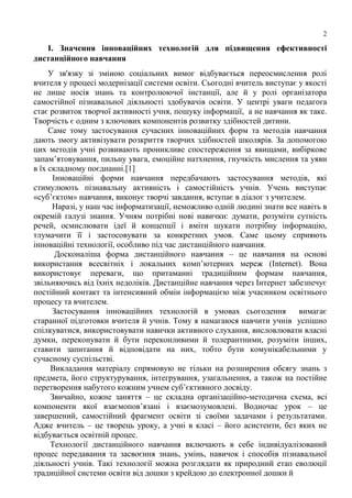 2
І. Значення інноваційних технологій для підвищення ефективності
дистанційного навчання
У зв'язку зі зміною соціальних вимог відбувається переосмислення ролі
вчителя у процесі модернізації системи освіти. Сьогодні вчитель виступає у якості
не лише носія знань та контролюючої інстанції, але й у ролі організатора
самостійної пізнавальної діяльності здобувачів освіти. У центрі уваги педагога
стає розвиток творчої активності учня, пошуку інформації, а не навчання як таке.
Творчість є одним з ключових компонентів розвитку здібностей дитини.
Саме тому застосування сучасних інноваційних форм та методів навчання
дають змогу активізувати розкриття творчих здібностей школярів. За допомогою
цих методів учні розвивають проникливе спостереження за явищами, вибіркове
запам’ятовування, пильну увага, емоційне натхнення, гнучкість мислення та уяви
в їх складному поєднанні.[1]
Інноваційні форми навчання передбачають застосування методів, які
стимулюють пізнавальну активність і самостійність учнів. Учень виступає
«суб’єктом» навчання, виконує творчі завдання, вступає в діалог з учителем.
Наразі, у наш час інформатизації, неможливо одній людині знати все навіть в
окремій галузі знання. Учням потрібні нові навички: думати, розуміти сутність
речей, осмислювати ідеї й концепції і вміти шукати потрібну інформацію,
тлумачити її і застосовувати за конкретних умов. Саме цьому сприяють
інноваційні технології, особливо під час дистанційного навчання.
Досконаліша форма дистанційного навчання – це навчання на основі
використання всесвітніх і локальних комп’ютерних мереж (Internet). Вона
використовує переваги, що притаманні традиційним формам навчання,
звільняючись від їхніх недоліків. Дистанційне навчання через Інтернет забезпечує
постійний контакт та інтенсивний обмін інформацією між учасником освітнього
процесу та вчителем.
Застосування інноваційних технологій в умовах сьогодення вимагає
старанної підготовки вчителя й учнів. Тому я намагаюся навчити учнів успішно
спілкуватися, використовувати навички активного слухання, висловлювати власні
думки, переконувати й бути переконливими й толерантними, розуміти інших,
ставити запитання й відповідати на них, тобто бути комунікабельними у
сучасному суспільстві.
Викладання матеріалу спрямовую не тільки на розширення обсягу знань з
предмета, його структурування, інтегрування, узагальнення, а також на постійне
перетворення набутого кожним учнем суб’єктивного досвіду.
Звичайно, кожне заняття – це складна організаційно-методична схема, всі
компоненти якої взаємопов’язані і взаємозумовлені. Водночас урок – це
завершений, самостійний фрагмент освіти зі своїми задачами і результатами.
Адже вчитель – це творець уроку, а учні в класі – його асистенти, без яких не
відбувається освітній процес.
Технології дистанційного навчання включають в себе індивідуалізований
процес передавання та засвоєння знань, умінь, навичок і способів пізнавальної
діяльності учнів. Такі технології можна розглядати як природний етап еволюції
традиційної системи освіти від дошки з крейдою до електронної дошки й
 