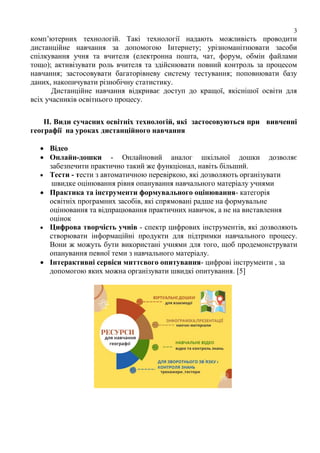 3
комп’ютерних технологій. Такі технології надають можливість проводити
дистанційне навчання за допомогою Інтернету; урізноманітнювати засоби
спілкування учня та вчителя (електронна пошта, чат, форум, обмін файлами
тощо); активізувати роль вчителя та здійснювати повний контроль за процесом
навчання; застосовувати багаторівневу систему тестування; поповнювати базу
даних, накопичувати різнобічну статистику.
Дистанційне навчання відкриває доступ до кращої, якіснішої освіти для
всіх учасників освітнього процесу.
ІІ. Види сучасних освітніх технологій, які застосовуються при вивченні
географії на уроках дистанційного навчання
 Відео
 Онлайн-дошки - Онлайновий аналог шкільної дошки дозволяє
забезпечити практично такий же функціонал, навіть більший.
 Тести - тести з автоматичною перевіркою, які дозволяють організувати
швидке оцінювання рівня опанування навчального матеріалу учнями
 Практика та інструменти формувального оцінювання- категорія
освітніх програмних засобів, які спрямовані радше на формувальне
оцінювання та відпрацювання практичних навичок, а не на виставлення
оцінок
 Цифрова творчість учнів - спектр цифрових інструментів, які дозволяють
створювати інформаційні продукти для підтримки навчального процесу.
Вони ж можуть бути використані учнями для того, щоб продемонструвати
опанування певної теми з навчального матеріалу.
 Інтерактивні сервіси миттєвого опитування- цифрові інструменти , за
допомогою яких можна організувати швидкі опитування. [5]
 