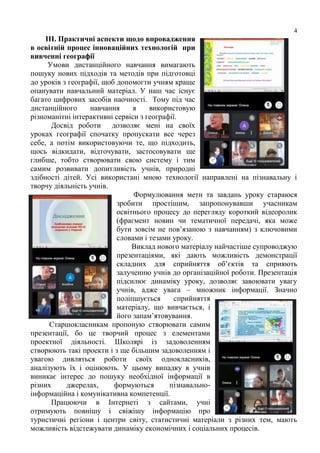 4
ІІІ. Практичні аспекти щодо впровадження
в освітній процес інноваційних технологій при
вивченні географії
Умови дистанційного навчання вимагають
пошуку нових підходів та методів при підготовці
до уроків з географії, щоб допомогти учням краще
опанувати навчальний матеріал. У наш час існує
багато цифрових засобів наочності. Тому під час
дистанційного навчання я використовую
різноманітні інтерактивні сервіси з географії.
Досвід роботи дозволяє мені на своїх
уроках географії спочатку пропускати все через
себе, а потім використовуючи те, що підходить,
щось відкидати, відточувати, застосовувати ще
глибше, тобто створювати свою систему і тим
самим розвивати допитливість учнів, природні
здібності дітей. Усі використані мною технології направлені на пізнавальну і
творчу діяльність учнів.
Формулювання мети та завдань уроку стараюся
зробити простішим, запропонувавши учасникам
освітнього процесу до перегляду короткий відеоролик
(фрагмент новин чи тематичної передачі, яка може
бути зовсім не пов’язаною з навчанням) з ключовими
словами і тезами уроку.
Виклад нового матеріалу найчастіше супроводжую
презентаціями, які дають можливість демонстрації
складних для сприйняття об’єктів та сприяють
залученню учнів до організаційної роботи. Презентація
підсилює динаміку уроку, дозволяє завоювати увагу
учнів, адже увага – множник інформації. Значно
поліпшується сприйняття
матеріалу, що вивчається, і
його запам’ятовування.
Старшокласникам пропоную створювати самим
презентації, бо це творчий процес з елементами
проектної діяльності. Школярі із задоволенням
створюють такі проекти і з ще більшим задоволенням і
увагою дивляться роботи своїх однокласників,
аналізують їх і оцінюють. У цьому випадку в учнів
виникає інтерес до пошуку необхідної інформації в
різних джерелах, формуються пізнавально-
інформаційна і комунікативна компетенції.
Працюючи в Інтернеті з сайтами, учні
отримують повнішу і свіжішу інформацію про
туристичні регіони і центри світу, статистичні матеріали з різних тем, мають
можливість відстежувати динаміку економічних і соціальних процесів.
 