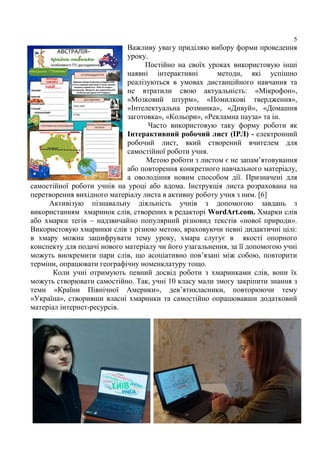 5
Важливу увагу приділяю вибору форми проведення
уроку.
Постійно на своїх уроках використовую інші
наявні інтерактивні методи, які успішно
реалізуються в умовах дистанційного навчання та
не втратили свою актуальність: «Мікрофон»,
«Мозковий штурм», «Помилкові твердження»,
«Інтелектуальна розминка», «Дивуй», «Домашня
заготовка», «Кольори», «Рекламна пауза» та ін.
Часто використовую таку форму роботи як
Інтерактивний робочий лист (ІРЛ) - електронний
робочий лист, який створений вчителем для
самостійної роботи учня.
Метою роботи з листом є не запам’ятовування
або повторення конкретного навчального матеріалу,
а оволодіння новим способом дії. Призначені для
самостійної роботи учнів на уроці або вдома. Інструкція листа розрахована на
перетворення вихідного матеріалу листа в активну роботу учня з ним. [6]
Активізую пізнавальну діяльність учнів з допомогою завдань з
використанням хмаринок слів, створених в редакторі WordArt.com. Хмарки слів
або хмарки тегів – надзвичайно популярний різновид текстів «нової природи».
Використовую хмаринки слів з різною метою, враховуючи певні дидактичні цілі:
в хмару можна зашифрувати тему уроку, хмара слугує в якості опорного
конспекту для подачі нового матеріалу чи його узагальнення, за її допомогою учні
можуть виокремити пари слів, що асоціативно пов’язані між собою, повторити
терміни, опрацювати географічну номенклатуру тощо.
Коли учні отримують певний досвід роботи з хмаринками слів, вони їх
можуть створювати самостійно. Так, учні 10 класу мали змогу закріпити знання з
теми «Країни Північної Америки», дев’ятикласники, повторюючи тему
«Україна», створивши власні хмаринки та самостійно опрацювавши додатковий
матеріал інтернет-ресурсів.
 