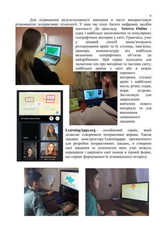 6
Для підвищення результативності навчання я часто використовую
різноманітні інтерактивні технології. У наш час існує багато цифрових засобів
наочності. До прикладу Seterra Online –
одна з найбільш захоплюючих та популярних
географічних вікторин у світі. Граючись, учні
у цікавий спосіб запам’ятовують
розташування країн та їх столиць, пам’ятки,
прапори, номенклатуру від найбільш
визначних географічних об’єктів до
найдрібніших. Цей сервіс підходить для
засвоєння тем про материки та частини світу;
найбільші країни у світі або в межах
окремого
материка; столиці
країн і найбільші
міста; річки; озера,
моря; острови.
Застосовую для
закріплення
вивчення нового
матеріалу та для
виконання
домашнього
завдання.
LearningApps.org - онлайновий сервіс, який
дозволяє створювати інтерактивні вправи. Також
завдяки конструктору Learningapps призначеного
для розробки інтерактивних завдань, я створюю
свої завдання за допомогою яких учні можуть
перевірити і закріпити свої знання в ігровій формі,
що сприяє формуванню їх пізнавального інтересу.
 