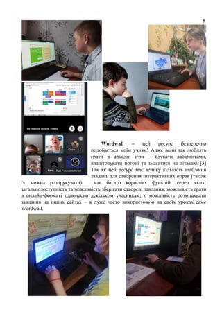 7
Wordwall – цей ресурс безперечно
подобається моїм учням! Адже вони так люблять
грати в аркадні ігри – блукати лабіринтами,
влаштовувати погоні та змагатися на літаках! [3]
Так як цей ресурс має велику кількість шаблонів
завдань для створення інтерактивних вправ (також
їх можна роздрукувати), має багато корисних функцій, серед яких:
загальнодоступність та можливість зберігати створені завдання; можливість грати
в онлайн-форматі одночасно декільком учасникам; є можливість розміщувати
завдання на інших сайтах – я дуже часто використовую на своїх уроках саме
Wordwall.
 