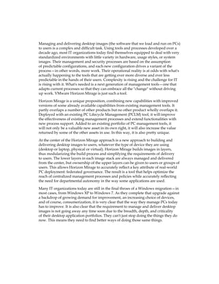 Managing and delivering desktop images (the software that we load and run on PCs)
to users is a complex and difficult task. Using tools and processes developed over a
decade ago, most IT organizations today find themselves equipped to deal with very
standardized environments with little variety in hardware, usage styles, or system
images. Their management and security processes are based on the assumption
of predictable configurations, and each new configuration drives a variant of the
process—in other words, more work. Their operational reality is at odds with what's
actually happening to the tools that are getting ever more diverse and ever less
predictable in the hands of their users. Complexity is rising and the challenge for IT
is rising with it. What's needed is a next generation of management tools—one that
adapts current processes so that they can embrace all the "change" without driving
up work. VMware Horizon Mirage is just such a tool.
Horizon Mirage is a unique proposition, combining new capabilities with improved
versions of some already available capabilities from existing management tools. It
partly overlaps a number of other products but no other product wholly overlaps it.
Deployed with an existing PC Lifecycle Management (PCLM) tool, it will improve
the effectiveness of existing management processes and extend functionalities with
new process support. Added to an existing portfolio of PC management tools, it
will not only be a valuable new asset in its own right, it will also increase the value
returned by some of the other assets in use. In this way, it is also pretty unique.
At the center of the Horizon Mirage approach is a new approach to building and
delivering desktop images to users, whatever the type of device they are using
(desktop or laptop, physical or virtual). Horizon Mirage builds images in layers,
thus modularizing the build process and simplifying the requirements of delivery
to users. The lower layers in each image stack are always managed and delivered
from the center, but ownership of the upper layers can be given to users or groups of
users. This allows Horizon Mirage to accurately reflect a key attribute of real-world
PC deployment: federated governance. The result is a tool that helps optimize the
reach of centralized management processes and policies while accurately reflecting
the need for departmental autonomy in the way some applications are used.
Many IT organizations today are still in the final throes of a Windows migration—in
most cases, from Windows XP to Windows 7. As they complete that upgrade against
a backdrop of growing demand for improvement, an increasing choice of devices,
and of course, consumerization, it is very clear that the way they manage PCs today
has to improve. It is also clear that the requirement to manage and deliver desktop
images is not going away any time soon due to the breadth, depth, and criticality
of their desktop application portfolios. They can't just stop doing the things they do
now. This means they need to find better ways of doing those same things.
 