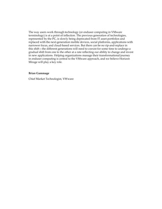 The way users work through technology (or enduser computing in VMware
terminology) is at a point of inflection. The previous generation of technologies,
represented by the PC, is slowly being deprecated from IT asset portfolios and
replaced with the next-generation mobile devices, social platforms, applications with
narrower focus, and cloud-based services. But there can be no rip-and-replace in
this shift—the different generations will need to coexist for some time to undergo a
gradual shift from one to the other at a rate reflecting our ability to change and invest
in new applications. Helping organizations manage their transformational journey
in enduser computing is central to the VMware approach, and we believe Horizon
Mirage will play a key role.
Brian Gammage
Chief Market Technologist, VWware
 