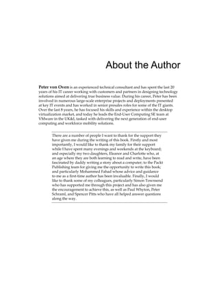 About the Author
Peter von Oven is an experienced technical consultant and has spent the last 20
years of his IT career working with customers and partners in designing technology
solutions aimed at delivering true business value. During his career, Peter has been
involved in numerous large-scale enterprise projects and deployments presented
at key IT events and has worked in senior presales roles for some of the IT giants.
Over the last 8 years, he has focused his skills and experience within the desktop
virtualization market, and today he leads the End-User Computing SE team at
VMware in the UK&I, tasked with delivering the next generation of end-user
computing and workforce mobility solutions.
There are a number of people I want to thank for the support they
have given me during the writing of this book. Firstly and most
importantly, I would like to thank my family for their support
while I have spent many evenings and weekends at the keyboard;
and especially my two daughters, Eleanor and Charlotte who, at
an age where they are both learning to read and write, have been
fascinated by daddy writing a story about a computer; to the Packt
Publishing team for giving me the opportunity to write this book;
and particularly Mohammed Fahad whose advice and guidance
to me as a first-time author has been invaluable. Finally, I would
like to thank some of my colleagues, particularly Simon Townsend
who has supported me through this project and has also given me
the encouragement to achieve this, as well as Paul Whyton, Peter
Schraml, and Spencer Pitts who have all helped answer questions
along the way.
 