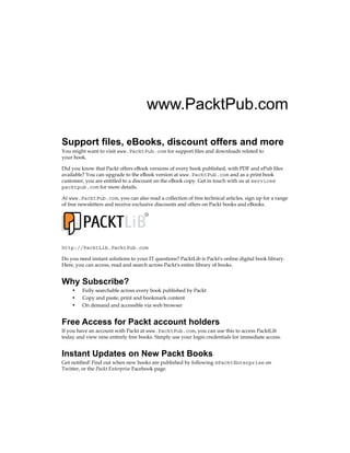 www.PacktPub.com
Support files, eBooks, discount offers and more
You might want to visit www.PacktPub.com for support files and downloads related to
your book.
Did you know that Packt offers eBook versions of every book published, with PDF and ePub files
available? You can upgrade to the eBook version at www.PacktPub.com and as a print book
customer, you are entitled to a discount on the eBook copy. Get in touch with us at service@
packtpub.com for more details.
At www.PacktPub.com, you can also read a collection of free technical articles, sign up for a range
of free newsletters and receive exclusive discounts and offers on Packt books and eBooks.
TM
http://PacktLib.PacktPub.com
Do you need instant solutions to your IT questions? PacktLib is Packt's online digital book library.
Here, you can access, read and search across Packt's entire library of books.
Why Subscribe?
• Fully searchable across every book published by Packt
• Copy and paste, print and bookmark content
• On demand and accessible via web browser
Free Access for Packt account holders
If you have an account with Packt at www.PacktPub.com, you can use this to access PacktLib
today and view nine entirely free books. Simply use your login credentials for immediate access.
Instant Updates on New Packt Books
Get notified! Find out when new books are published by following @PacktEnterprise on
Twitter, or the Packt Enterprise Facebook page.
 