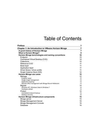 Table of Contents
Preface 1
Chapter 1: An Introduction to VMware Horizon Mirage 7
A quick history of Horizon Mirage 7
What is Horizon Mirage? 8
Horizon Mirage terminologies and naming conventions 10
Endpoint 10
Centralized Virtual Desktop (CVD) 10
Collections 10
Reference CVD 11
Base layer 11
Application layer 11
Driver library / driver profile 11
Single Instance Store (SIS) 12
Horizon Mirage use cases 12
Manage 12
Endpoint repair 12
Single image management 13
Application layering 13
Remote office management with Mirage Branch Reflectors 13
Migrate 14
Windows XP / Windows Vista to Windows 7 14
Hardware refresh 14
Protect 14
Centralized endpoint backup 15
Desktop recovery 15
Horizon Mirage infrastructure components 15
Mirage server 15
Mirage Management Server 16
Mirage Management Console 16
Database 16
 