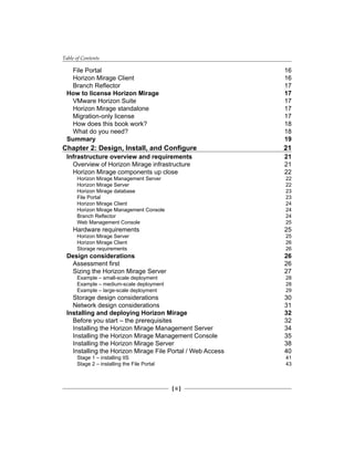 Table of Contents
[ ii ]
File Portal 16
Horizon Mirage Client 16
Branch Reflector 17
How to license Horizon Mirage 17
VMware Horizon Suite 17
Horizon Mirage standalone 17
Migration-only license 17
How does this book work? 18
What do you need? 18
Summary 19
Chapter 2: Design, Install, and Configure 21
Infrastructure overview and requirements 21
Overview of Horizon Mirage infrastructure 21
Horizon Mirage components up close 22
Horizon Mirage Management Server 22
Horizon Mirage Server 22
Horizon Mirage database 23
File Portal 23
Horizon Mirage Client 24
Horizon Mirage Management Console 24
Branch Reflector 24
Web Management Console 25
Hardware requirements 25
Horizon Mirage Server 25
Horizon Mirage Client 26
Storage requirements 26
Design considerations 26
Assessment first 26
Sizing the Horizon Mirage Server 27
Example – small-scale deployment 28
Example – medium-scale deployment 28
Example – large-scale deployment 29
Storage design considerations 30
Network design considerations 31
Installing and deploying Horizon Mirage 32
Before you start – the prerequisites 32
Installing the Horizon Mirage Management Server 34
Installing the Horizon Mirage Management Console 35
Installing the Horizon Mirage Server 38
Installing the Horizon Mirage File Portal / Web Access 40
Stage 1 – installing IIS 41
Stage 2 – installing the File Portal 43
 