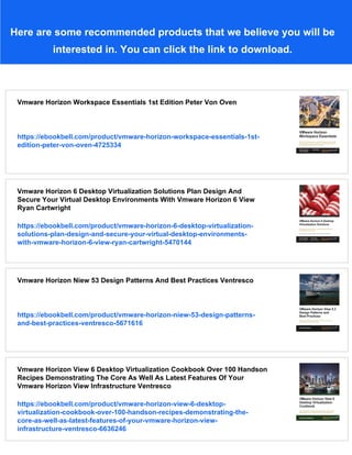 Here are some recommended products that we believe you will be
interested in. You can click the link to download.
Vmware Horizon Workspace Essentials 1st Edition Peter Von Oven
https://ebookbell.com/product/vmware-horizon-workspace-essentials-1st-
edition-peter-von-oven-4725334
Vmware Horizon 6 Desktop Virtualization Solutions Plan Design And
Secure Your Virtual Desktop Environments With Vmware Horizon 6 View
Ryan Cartwright
https://ebookbell.com/product/vmware-horizon-6-desktop-virtualization-
solutions-plan-design-and-secure-your-virtual-desktop-environments-
with-vmware-horizon-6-view-ryan-cartwright-5470144
Vmware Horizon Niew 53 Design Patterns And Best Practices Ventresco
https://ebookbell.com/product/vmware-horizon-niew-53-design-patterns-
and-best-practices-ventresco-5671616
Vmware Horizon View 6 Desktop Virtualization Cookbook Over 100 Handson
Recipes Demonstrating The Core As Well As Latest Features Of Your
Vmware Horizon View Infrastructure Ventresco
https://ebookbell.com/product/vmware-horizon-view-6-desktop-
virtualization-cookbook-over-100-handson-recipes-demonstrating-the-
core-as-well-as-latest-features-of-your-vmware-horizon-view-
infrastructure-ventresco-6636246
 