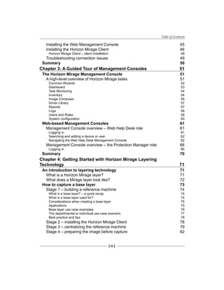 Table of Contents
[ iii ]
Installing the Web Management Console 45
Installing the Horizon Mirage Client 46
Horizon Mirage Client – silent installation 48
Troubleshooting connection issues 49
Summary 50
Chapter 3: A Guided Tour of Management Consoles 51
The Horizon Mirage Management Console 51
A high-level overview of Horizon Mirage tasks 51
Common Wizards 52
Dashboard 53
Task Monitoring 54
Inventory 54
Image Composer 56
Driver Library 57
Reports 57
Logs 58
Users and Roles 58
System configuration 60
Web-based Management Consoles 61
Management Console overview – Web Help Desk role 61
Logging in 61
Searching and adding a device or user 62
Navigating the Web Help Desk Management Console 62
Management Console overview – the Protection Manager role 66
Logging in 66
Summary 70
Chapter 4: Getting Started with Horizon Mirage Layering
Technology 71
An introduction to layering technology 71
What is a Horizon Mirage layer? 71
What does a Mirage layer look like? 72
How to capture a base layer 73
Stage 1 – building a reference machine 74
What is a base layer? – a quick recap 74
What is a base layer used for? 74
Considerations when creating a base layer 75
Applications 75
Base layer use case examples 76
The departmental or individual use case scenario 77
Best practice and tips 78
Stage 2 – installing the Horizon Mirage Client 78
Stage 3 – centralizing the reference machine 79
Stage 4 – preparing the image before capture 82
 