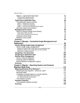 Table of Contents
[ iv ]
Stage 5 – capturing the base layer 83
The base layer capture process 83
Updating an existing base layer 86
Capturing an application layer 86
The application capture process 87
Stage 1 – performing a pre-scan 87
Stage 2 – installing the application 90
Stage 3 – post-scan and application layer capture 90
App layer capture best practice 93
Managing device drivers 94
What is a Horizon Mirage driver library? 94
Driver library folder structure 94
Driver library components and structure 94
Creating a driver library 95
Building a driver profile 97
Summary 98
Chapter 5: Manage – Centralized Image Management and
Deployment 99
Horizon Mirage single image management 99
What is single image management? 100
Building an endpoint with a base layer and an application layer 100
Building an endpoint with a base layer and driver profiles 101
Building the complete endpoint 101
Assigning a new base layer 102
Assigning an application layer 104
Remote office management 107
What is a Branch Reflector? 107
Enabling a Branch Reflector 108
Branch Reflector configuration options 109
Summary 110
Chapter 6: Migrate – Operating System and Hardware
Migration Made Easy 113
Migrating Windows XP to Windows 7 114
Preparing for the migration – where do I start? 114
Microsoft USMT 115
A migration example based on a virtual machine 117
For VMware Workstation lab environments 118
For VMware ESX lab environments 120
The migration process 120
Hardware migration 126
The hardware migration process 126
Summary 128
 
