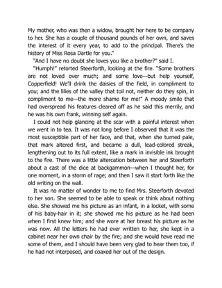 My mother, who was then a widow, brought her here to be company
to her. She has a couple of thousand pounds of her own, and saves
the interest of it every year, to add to the principal. There’s the
history of Miss Rosa Dartle for you.”
“And I have no doubt she loves you like a brother?” said I.
“Humph!” retorted Steerforth, looking at the fire. “Some brothers
are not loved over much; and some love—but help yourself,
Copperfield! We’ll drink the daisies of the field, in compliment to
you; and the lilies of the valley that toil not, neither do they spin, in
compliment to me—the more shame for me!” A moody smile that
had overspread his features cleared off as he said this merrily, and
he was his own frank, winning self again.
I could not help glancing at the scar with a painful interest when
we went in to tea. It was not long before I observed that it was the
most susceptible part of her face, and that, when she turned pale,
that mark altered first, and became a dull, lead-colored streak,
lengthening out to its full extent, like a mark in invisible ink brought
to the fire. There was a little altercation between her and Steerforth
about a cast of the dice at backgammon—when I thought her, for
one moment, in a storm of rage; and then I saw it start forth like the
old writing on the wall.
It was no matter of wonder to me to find Mrs. Steerforth devoted
to her son. She seemed to be able to speak or think about nothing
else. She showed me his picture as an infant, in a locket, with some
of his baby-hair in it; she showed me his picture as he had been
when I first knew him; and she wore at her breast his picture as he
was now. All the letters he had ever written to her, she kept in a
cabinet near her own chair by the fire; and she would have read me
some of them, and I should have been very glad to hear them too, if
he had not interposed, and coaxed her out of the design.
 