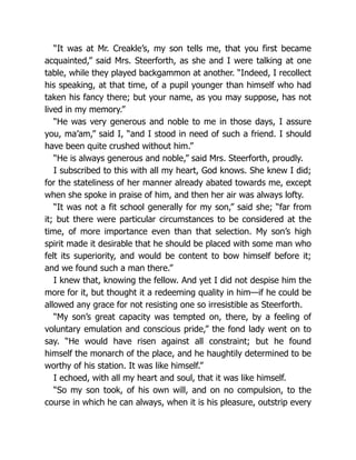 “It was at Mr. Creakle’s, my son tells me, that you first became
acquainted,” said Mrs. Steerforth, as she and I were talking at one
table, while they played backgammon at another. “Indeed, I recollect
his speaking, at that time, of a pupil younger than himself who had
taken his fancy there; but your name, as you may suppose, has not
lived in my memory.”
“He was very generous and noble to me in those days, I assure
you, ma’am,” said I, “and I stood in need of such a friend. I should
have been quite crushed without him.”
“He is always generous and noble,” said Mrs. Steerforth, proudly.
I subscribed to this with all my heart, God knows. She knew I did;
for the stateliness of her manner already abated towards me, except
when she spoke in praise of him, and then her air was always lofty.
“It was not a fit school generally for my son,” said she; “far from
it; but there were particular circumstances to be considered at the
time, of more importance even than that selection. My son’s high
spirit made it desirable that he should be placed with some man who
felt its superiority, and would be content to bow himself before it;
and we found such a man there.”
I knew that, knowing the fellow. And yet I did not despise him the
more for it, but thought it a redeeming quality in him—if he could be
allowed any grace for not resisting one so irresistible as Steerforth.
“My son’s great capacity was tempted on, there, by a feeling of
voluntary emulation and conscious pride,” the fond lady went on to
say. “He would have risen against all constraint; but he found
himself the monarch of the place, and he haughtily determined to be
worthy of his station. It was like himself.”
I echoed, with all my heart and soul, that it was like himself.
“So my son took, of his own will, and on no compulsion, to the
course in which he can always, when it is his pleasure, outstrip every
 