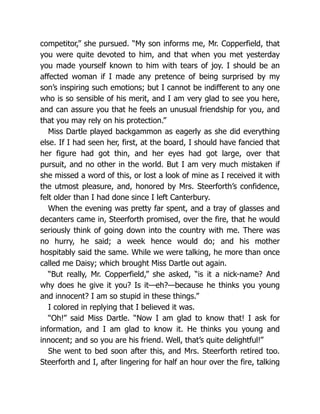 competitor,” she pursued. “My son informs me, Mr. Copperfield, that
you were quite devoted to him, and that when you met yesterday
you made yourself known to him with tears of joy. I should be an
affected woman if I made any pretence of being surprised by my
son’s inspiring such emotions; but I cannot be indifferent to any one
who is so sensible of his merit, and I am very glad to see you here,
and can assure you that he feels an unusual friendship for you, and
that you may rely on his protection.”
Miss Dartle played backgammon as eagerly as she did everything
else. If I had seen her, first, at the board, I should have fancied that
her figure had got thin, and her eyes had got large, over that
pursuit, and no other in the world. But I am very much mistaken if
she missed a word of this, or lost a look of mine as I received it with
the utmost pleasure, and, honored by Mrs. Steerforth’s confidence,
felt older than I had done since I left Canterbury.
When the evening was pretty far spent, and a tray of glasses and
decanters came in, Steerforth promised, over the fire, that he would
seriously think of going down into the country with me. There was
no hurry, he said; a week hence would do; and his mother
hospitably said the same. While we were talking, he more than once
called me Daisy; which brought Miss Dartle out again.
“But really, Mr. Copperfield,” she asked, “is it a nick-name? And
why does he give it you? Is it—eh?—because he thinks you young
and innocent? I am so stupid in these things.”
I colored in replying that I believed it was.
“Oh!” said Miss Dartle. “Now I am glad to know that! I ask for
information, and I am glad to know it. He thinks you young and
innocent; and so you are his friend. Well, that’s quite delightful!”
She went to bed soon after this, and Mrs. Steerforth retired too.
Steerforth and I, after lingering for half an hour over the fire, talking
 