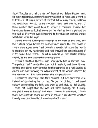 about Traddles and all the rest of them at old Salem House, went
up-stairs together. Steerforth’s room was next to mine, and I went in
to look at it. It was a picture of comfort, full of easy chairs, cushions
and footstools, worked by his mother’s hand, and with no sort of
thing omitted that could help to render it complete. Finally, her
handsome features looked down on her darling from a portrait on
the wall, as if it were even something to her that her likeness should
watch him while he slept.
I found the fire burning clear enough in my room by this time, and
the curtains drawn before the windows and round the bed, giving it
a very snug appearance. I sat down in a great chair upon the hearth
to meditate on my happiness; and had enjoyed the contemplation of
it for some time, when I found a likeness of Miss Dartle looking
eagerly at me from above the chimney-piece.
It was a startling likeness, and necessarily had a startling look.
The painter hadn’t made the scar, but I made it; and there it was,
coming and going: now confined to the upper lip as I had seen it at
dinner, and now showing the whole extent of the wound inflicted by
the hammer, as I had seen it when she was passionate.
I wondered peevishly why they couldn’t put her anywhere else
instead of quartering her on me. To get rid of her, I undressed
quickly, extinguished my light, and went to bed. But, as I fell asleep,
I could not forget that she was still there looking, “Is it really,
though? I want to know;” and when I awoke in the night, I found
that I was uneasily asking all sorts of people in my dreams whether
it really was or not—without knowing what I meant.
 