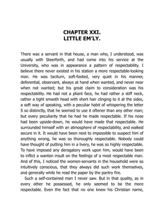 CHAPTER XXI.
LITTLE EM’LY.
There was a servant in that house, a man who, I understood, was
usually with Steerforth, and had come into his service at the
University, who was in appearance a pattern of respectability. I
believe there never existed in his station a more respectable-looking
man. He was taciturn, soft-footed, very quiet in his manner,
deferential, observant, always at hand when wanted, and never near
when not wanted; but his great claim to consideration was his
respectability. He had not a pliant face, he had rather a stiff neck,
rather a tight smooth head with short hair clinging to it at the sides,
a soft way of speaking, with a peculiar habit of whispering the letter
S so distinctly, that he seemed to use it oftener than any other man;
but every peculiarity that he had he made respectable. If his nose
had been upside-down, he would have made that respectable. He
surrounded himself with an atmosphere of respectability, and walked
secure in it. It would have been next to impossible to suspect him of
anything wrong, he was so thoroughly respectable. Nobody could
have thought of putting him in a livery, he was so highly respectable.
To have imposed any derogatory work upon him, would have been
to inflict a wanton insult on the feelings of a most respectable man.
And of this, I noticed the women-servants in the household were so
intuitively conscious, that they always did such work themselves,
and generally while he read the paper by the pantry fire.
Such a self-contained man I never saw. But in that quality, as in
every other he possessed, he only seemed to be the more
respectable. Even the fact that no one knew his Christian name,
 