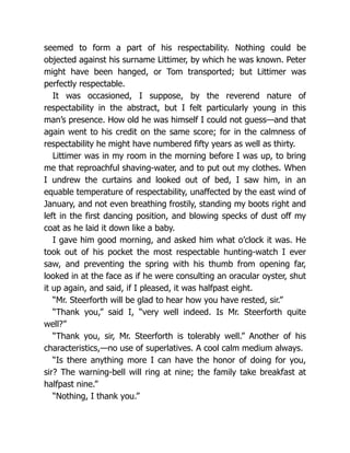 seemed to form a part of his respectability. Nothing could be
objected against his surname Littimer, by which he was known. Peter
might have been hanged, or Tom transported; but Littimer was
perfectly respectable.
It was occasioned, I suppose, by the reverend nature of
respectability in the abstract, but I felt particularly young in this
man’s presence. How old he was himself I could not guess—and that
again went to his credit on the same score; for in the calmness of
respectability he might have numbered fifty years as well as thirty.
Littimer was in my room in the morning before I was up, to bring
me that reproachful shaving-water, and to put out my clothes. When
I undrew the curtains and looked out of bed, I saw him, in an
equable temperature of respectability, unaffected by the east wind of
January, and not even breathing frostily, standing my boots right and
left in the first dancing position, and blowing specks of dust off my
coat as he laid it down like a baby.
I gave him good morning, and asked him what o’clock it was. He
took out of his pocket the most respectable hunting-watch I ever
saw, and preventing the spring with his thumb from opening far,
looked in at the face as if he were consulting an oracular oyster, shut
it up again, and said, if I pleased, it was halfpast eight.
“Mr. Steerforth will be glad to hear how you have rested, sir.”
“Thank you,” said I, “very well indeed. Is Mr. Steerforth quite
well?”
“Thank you, sir, Mr. Steerforth is tolerably well.” Another of his
characteristics,—no use of superlatives. A cool calm medium always.
“Is there anything more I can have the honor of doing for you,
sir? The warning-bell will ring at nine; the family take breakfast at
halfpast nine.”
“Nothing, I thank you.”
 